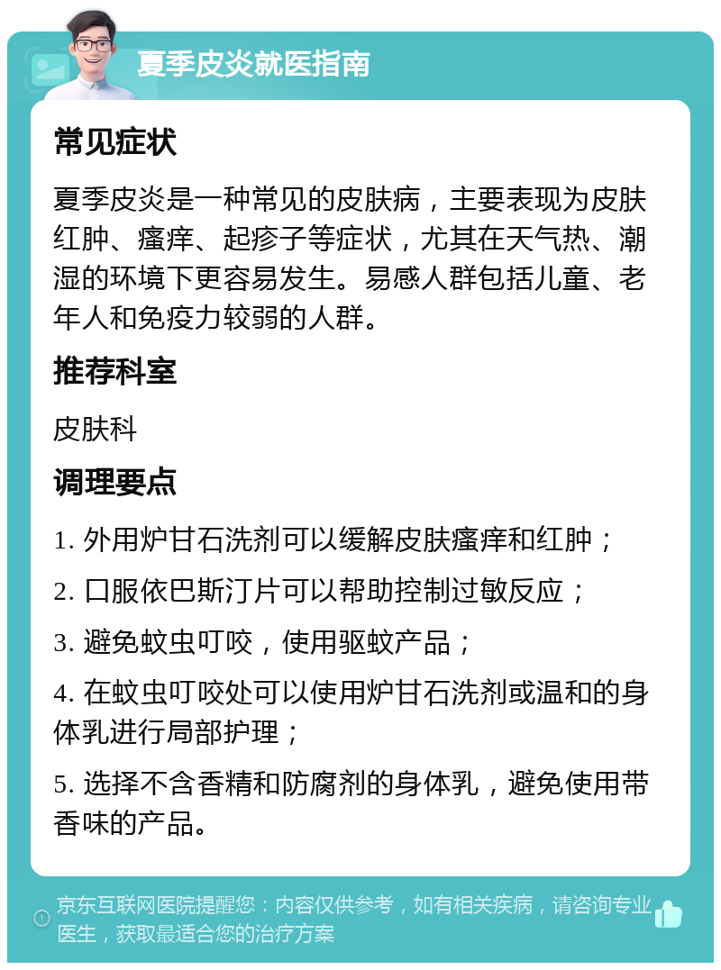 夏季皮炎就医指南 常见症状 夏季皮炎是一种常见的皮肤病，主要表现为皮肤红肿、瘙痒、起疹子等症状，尤其在天气热、潮湿的环境下更容易发生。易感人群包括儿童、老年人和免疫力较弱的人群。 推荐科室 皮肤科 调理要点 1. 外用炉甘石洗剂可以缓解皮肤瘙痒和红肿； 2. 口服依巴斯汀片可以帮助控制过敏反应； 3. 避免蚊虫叮咬，使用驱蚊产品； 4. 在蚊虫叮咬处可以使用炉甘石洗剂或温和的身体乳进行局部护理； 5. 选择不含香精和防腐剂的身体乳，避免使用带香味的产品。