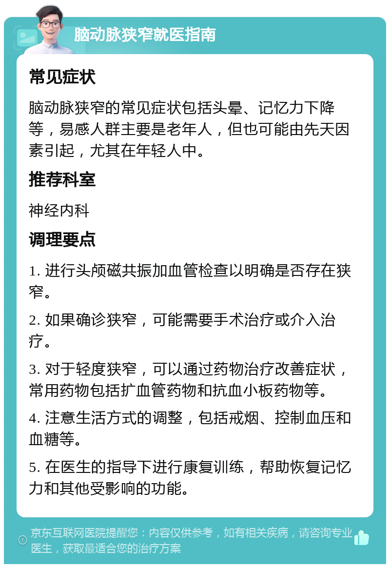 脑动脉狭窄就医指南 常见症状 脑动脉狭窄的常见症状包括头晕、记忆力下降等，易感人群主要是老年人，但也可能由先天因素引起，尤其在年轻人中。 推荐科室 神经内科 调理要点 1. 进行头颅磁共振加血管检查以明确是否存在狭窄。 2. 如果确诊狭窄，可能需要手术治疗或介入治疗。 3. 对于轻度狭窄，可以通过药物治疗改善症状，常用药物包括扩血管药物和抗血小板药物等。 4. 注意生活方式的调整，包括戒烟、控制血压和血糖等。 5. 在医生的指导下进行康复训练，帮助恢复记忆力和其他受影响的功能。