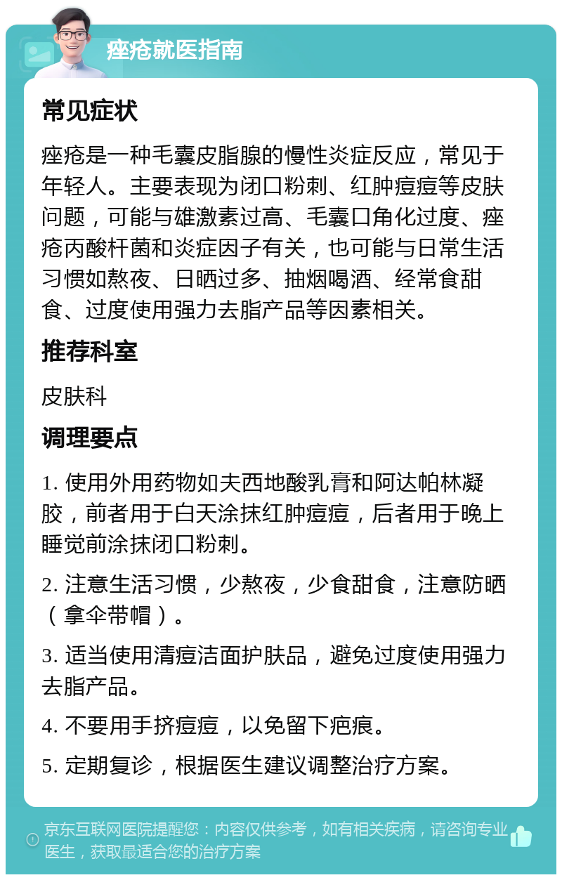 痤疮就医指南 常见症状 痤疮是一种毛囊皮脂腺的慢性炎症反应，常见于年轻人。主要表现为闭口粉刺、红肿痘痘等皮肤问题，可能与雄激素过高、毛囊口角化过度、痤疮丙酸杆菌和炎症因子有关，也可能与日常生活习惯如熬夜、日晒过多、抽烟喝酒、经常食甜食、过度使用强力去脂产品等因素相关。 推荐科室 皮肤科 调理要点 1. 使用外用药物如夫西地酸乳膏和阿达帕林凝胶，前者用于白天涂抹红肿痘痘，后者用于晚上睡觉前涂抹闭口粉刺。 2. 注意生活习惯，少熬夜，少食甜食，注意防晒（拿伞带帽）。 3. 适当使用清痘洁面护肤品，避免过度使用强力去脂产品。 4. 不要用手挤痘痘，以免留下疤痕。 5. 定期复诊，根据医生建议调整治疗方案。