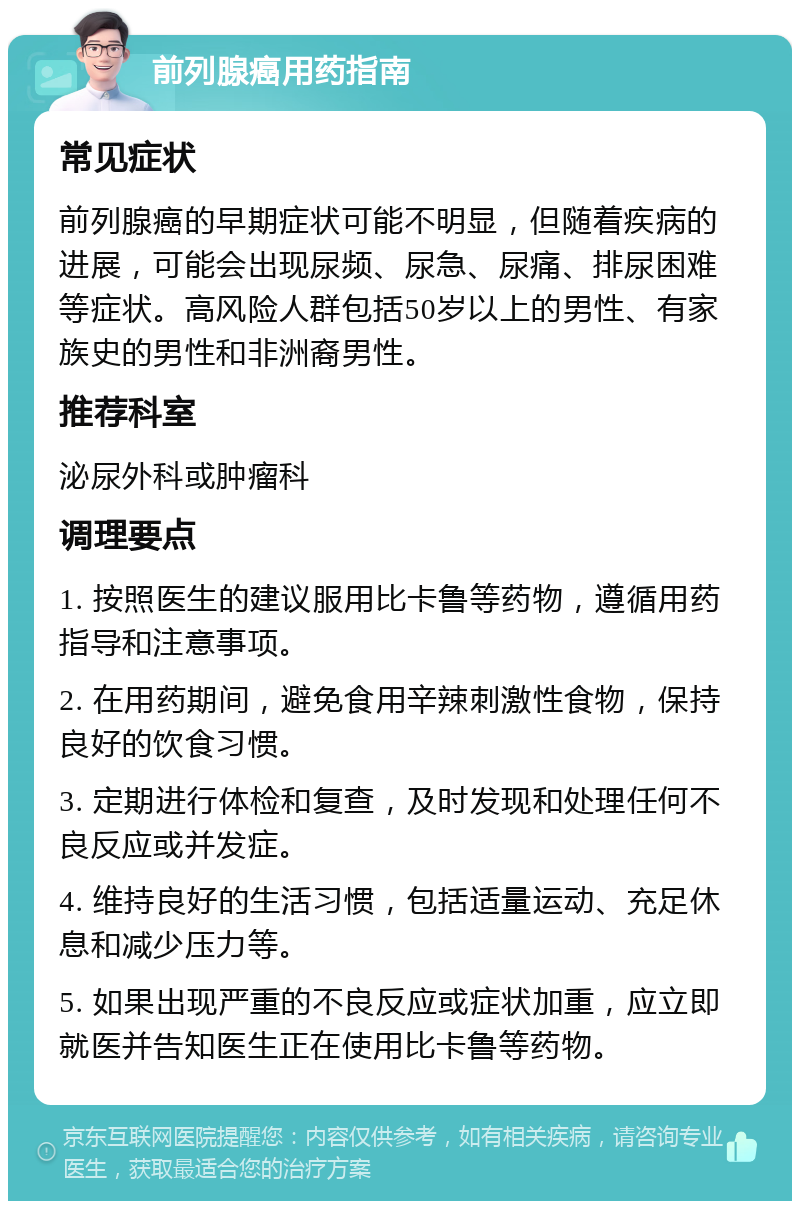 前列腺癌用药指南 常见症状 前列腺癌的早期症状可能不明显，但随着疾病的进展，可能会出现尿频、尿急、尿痛、排尿困难等症状。高风险人群包括50岁以上的男性、有家族史的男性和非洲裔男性。 推荐科室 泌尿外科或肿瘤科 调理要点 1. 按照医生的建议服用比卡鲁等药物，遵循用药指导和注意事项。 2. 在用药期间，避免食用辛辣刺激性食物，保持良好的饮食习惯。 3. 定期进行体检和复查，及时发现和处理任何不良反应或并发症。 4. 维持良好的生活习惯，包括适量运动、充足休息和减少压力等。 5. 如果出现严重的不良反应或症状加重，应立即就医并告知医生正在使用比卡鲁等药物。