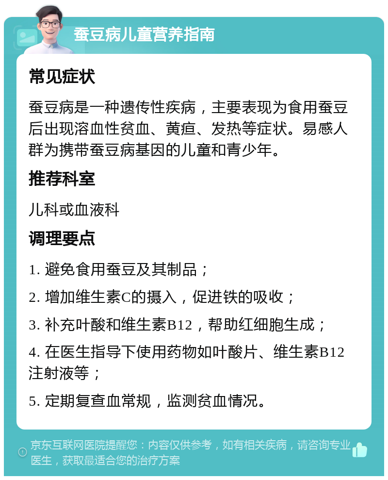 蚕豆病儿童营养指南 常见症状 蚕豆病是一种遗传性疾病，主要表现为食用蚕豆后出现溶血性贫血、黄疸、发热等症状。易感人群为携带蚕豆病基因的儿童和青少年。 推荐科室 儿科或血液科 调理要点 1. 避免食用蚕豆及其制品； 2. 增加维生素C的摄入，促进铁的吸收； 3. 补充叶酸和维生素B12，帮助红细胞生成； 4. 在医生指导下使用药物如叶酸片、维生素B12注射液等； 5. 定期复查血常规，监测贫血情况。