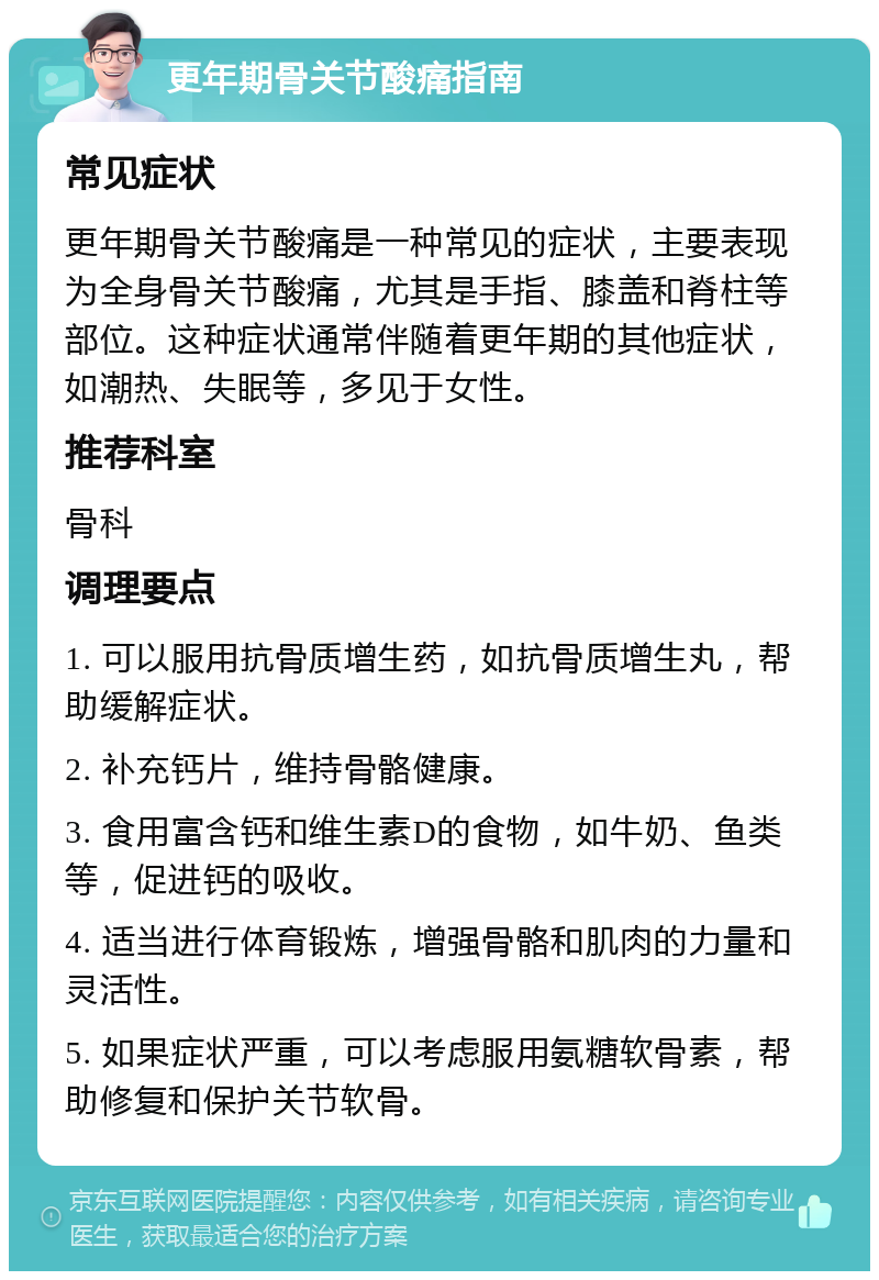 更年期骨关节酸痛指南 常见症状 更年期骨关节酸痛是一种常见的症状，主要表现为全身骨关节酸痛，尤其是手指、膝盖和脊柱等部位。这种症状通常伴随着更年期的其他症状，如潮热、失眠等，多见于女性。 推荐科室 骨科 调理要点 1. 可以服用抗骨质增生药，如抗骨质增生丸，帮助缓解症状。 2. 补充钙片，维持骨骼健康。 3. 食用富含钙和维生素D的食物，如牛奶、鱼类等，促进钙的吸收。 4. 适当进行体育锻炼，增强骨骼和肌肉的力量和灵活性。 5. 如果症状严重，可以考虑服用氨糖软骨素，帮助修复和保护关节软骨。