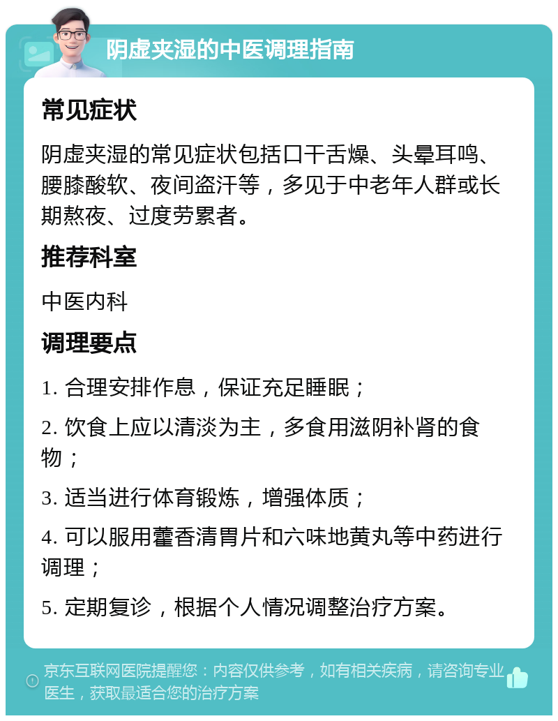 阴虚夹湿的中医调理指南 常见症状 阴虚夹湿的常见症状包括口干舌燥、头晕耳鸣、腰膝酸软、夜间盗汗等，多见于中老年人群或长期熬夜、过度劳累者。 推荐科室 中医内科 调理要点 1. 合理安排作息，保证充足睡眠； 2. 饮食上应以清淡为主，多食用滋阴补肾的食物； 3. 适当进行体育锻炼，增强体质； 4. 可以服用藿香清胃片和六味地黄丸等中药进行调理； 5. 定期复诊，根据个人情况调整治疗方案。