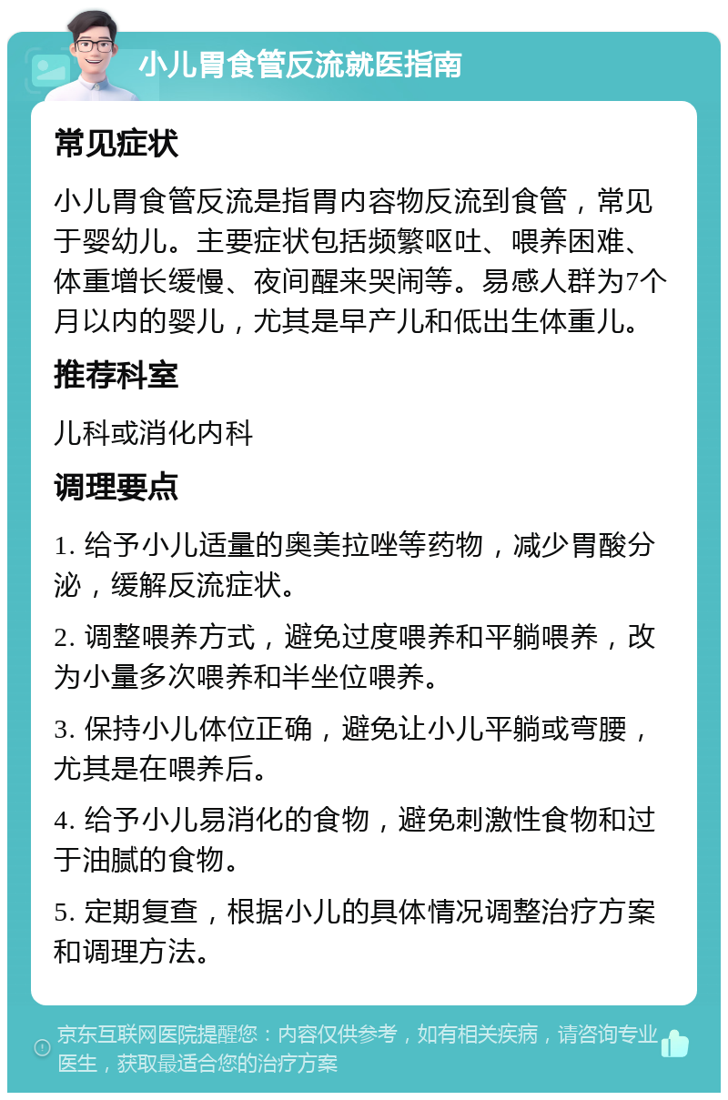 小儿胃食管反流就医指南 常见症状 小儿胃食管反流是指胃内容物反流到食管，常见于婴幼儿。主要症状包括频繁呕吐、喂养困难、体重增长缓慢、夜间醒来哭闹等。易感人群为7个月以内的婴儿，尤其是早产儿和低出生体重儿。 推荐科室 儿科或消化内科 调理要点 1. 给予小儿适量的奥美拉唑等药物，减少胃酸分泌，缓解反流症状。 2. 调整喂养方式，避免过度喂养和平躺喂养，改为小量多次喂养和半坐位喂养。 3. 保持小儿体位正确，避免让小儿平躺或弯腰，尤其是在喂养后。 4. 给予小儿易消化的食物，避免刺激性食物和过于油腻的食物。 5. 定期复查，根据小儿的具体情况调整治疗方案和调理方法。