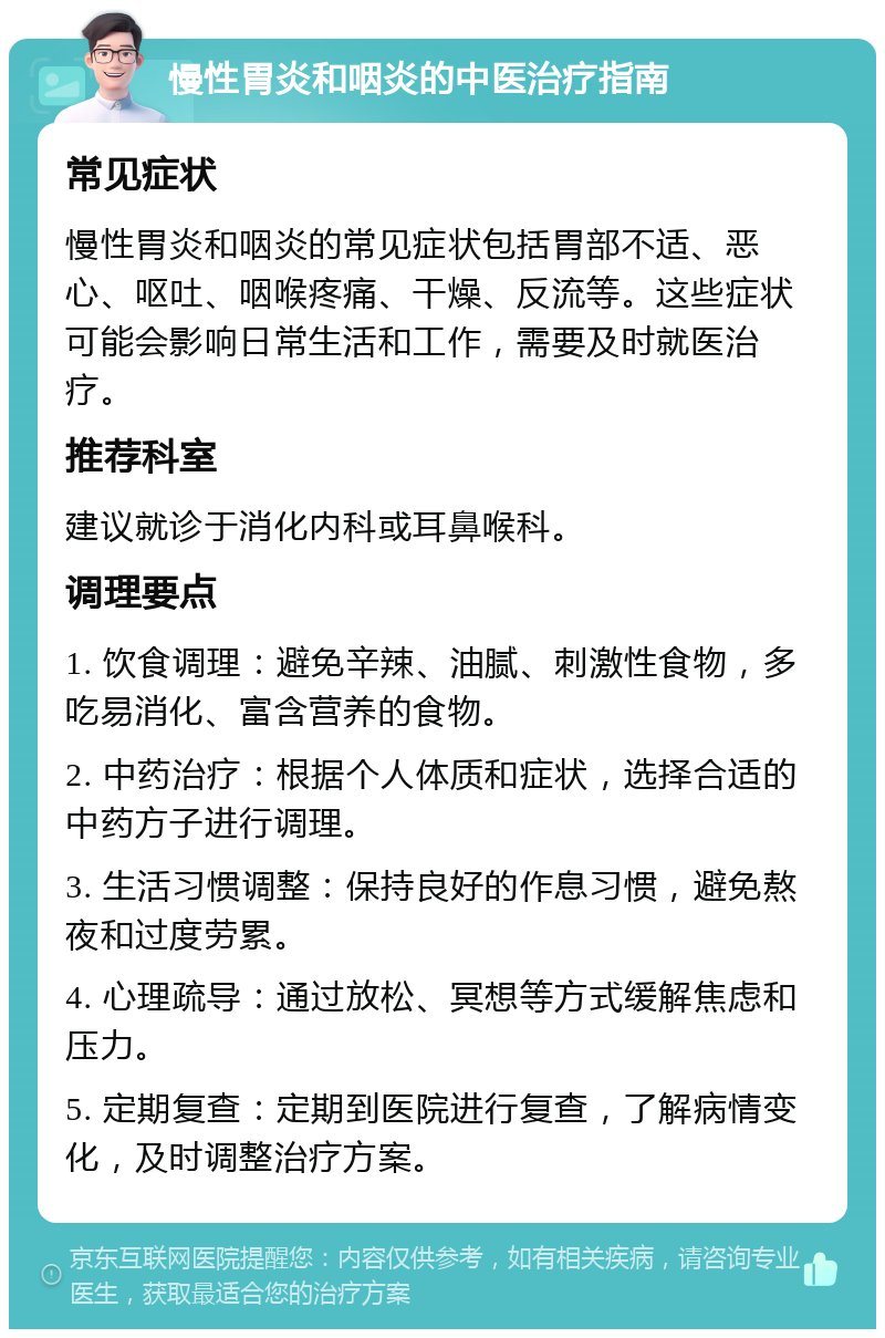 慢性胃炎和咽炎的中医治疗指南 常见症状 慢性胃炎和咽炎的常见症状包括胃部不适、恶心、呕吐、咽喉疼痛、干燥、反流等。这些症状可能会影响日常生活和工作，需要及时就医治疗。 推荐科室 建议就诊于消化内科或耳鼻喉科。 调理要点 1. 饮食调理：避免辛辣、油腻、刺激性食物，多吃易消化、富含营养的食物。 2. 中药治疗：根据个人体质和症状，选择合适的中药方子进行调理。 3. 生活习惯调整：保持良好的作息习惯，避免熬夜和过度劳累。 4. 心理疏导：通过放松、冥想等方式缓解焦虑和压力。 5. 定期复查：定期到医院进行复查，了解病情变化，及时调整治疗方案。