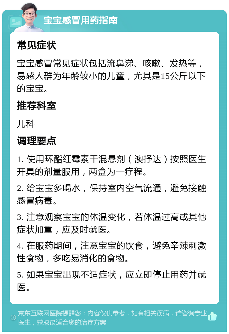 宝宝感冒用药指南 常见症状 宝宝感冒常见症状包括流鼻涕、咳嗽、发热等，易感人群为年龄较小的儿童，尤其是15公斤以下的宝宝。 推荐科室 儿科 调理要点 1. 使用环酯红霉素干混悬剂（澳抒达）按照医生开具的剂量服用，两盒为一疗程。 2. 给宝宝多喝水，保持室内空气流通，避免接触感冒病毒。 3. 注意观察宝宝的体温变化，若体温过高或其他症状加重，应及时就医。 4. 在服药期间，注意宝宝的饮食，避免辛辣刺激性食物，多吃易消化的食物。 5. 如果宝宝出现不适症状，应立即停止用药并就医。