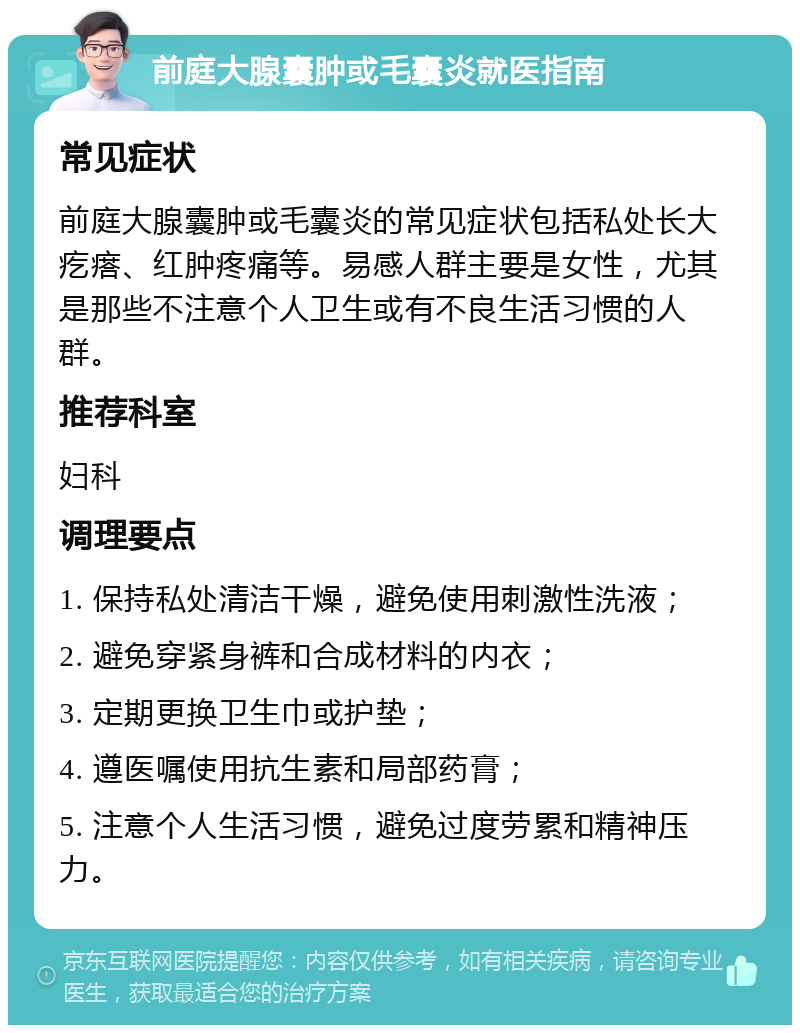 前庭大腺囊肿或毛囊炎就医指南 常见症状 前庭大腺囊肿或毛囊炎的常见症状包括私处长大疙瘩、红肿疼痛等。易感人群主要是女性，尤其是那些不注意个人卫生或有不良生活习惯的人群。 推荐科室 妇科 调理要点 1. 保持私处清洁干燥，避免使用刺激性洗液； 2. 避免穿紧身裤和合成材料的内衣； 3. 定期更换卫生巾或护垫； 4. 遵医嘱使用抗生素和局部药膏； 5. 注意个人生活习惯，避免过度劳累和精神压力。