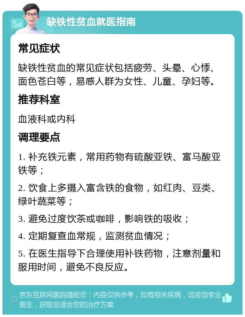 缺铁性贫血就医指南 常见症状 缺铁性贫血的常见症状包括疲劳、头晕、心悸、面色苍白等，易感人群为女性、儿童、孕妇等。 推荐科室 血液科或内科 调理要点 1. 补充铁元素，常用药物有硫酸亚铁、富马酸亚铁等； 2. 饮食上多摄入富含铁的食物，如红肉、豆类、绿叶蔬菜等； 3. 避免过度饮茶或咖啡，影响铁的吸收； 4. 定期复查血常规，监测贫血情况； 5. 在医生指导下合理使用补铁药物，注意剂量和服用时间，避免不良反应。