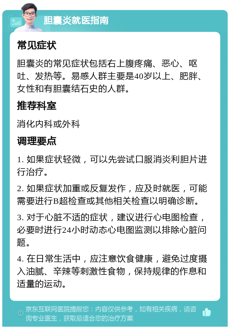 胆囊炎就医指南 常见症状 胆囊炎的常见症状包括右上腹疼痛、恶心、呕吐、发热等。易感人群主要是40岁以上、肥胖、女性和有胆囊结石史的人群。 推荐科室 消化内科或外科 调理要点 1. 如果症状轻微，可以先尝试口服消炎利胆片进行治疗。 2. 如果症状加重或反复发作，应及时就医，可能需要进行B超检查或其他相关检查以明确诊断。 3. 对于心脏不适的症状，建议进行心电图检查，必要时进行24小时动态心电图监测以排除心脏问题。 4. 在日常生活中，应注意饮食健康，避免过度摄入油腻、辛辣等刺激性食物，保持规律的作息和适量的运动。