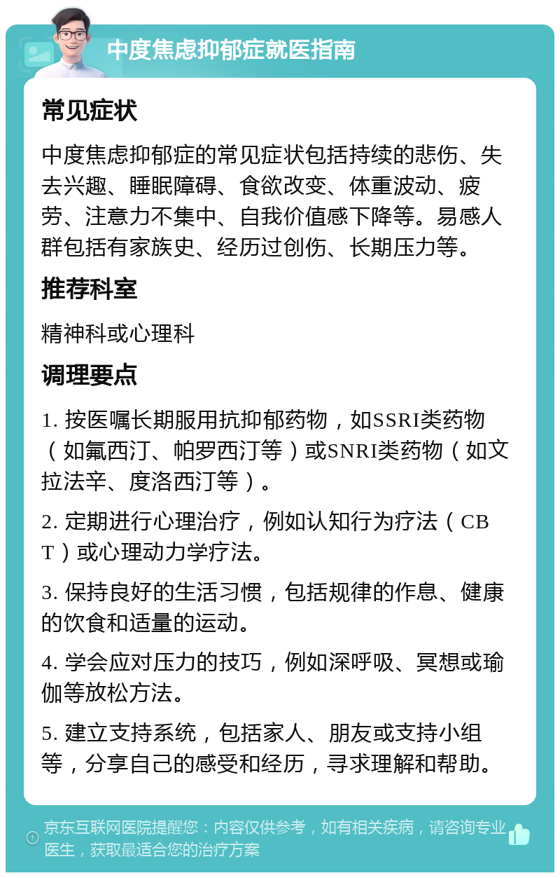 中度焦虑抑郁症就医指南 常见症状 中度焦虑抑郁症的常见症状包括持续的悲伤、失去兴趣、睡眠障碍、食欲改变、体重波动、疲劳、注意力不集中、自我价值感下降等。易感人群包括有家族史、经历过创伤、长期压力等。 推荐科室 精神科或心理科 调理要点 1. 按医嘱长期服用抗抑郁药物，如SSRI类药物（如氟西汀、帕罗西汀等）或SNRI类药物（如文拉法辛、度洛西汀等）。 2. 定期进行心理治疗，例如认知行为疗法（CBT）或心理动力学疗法。 3. 保持良好的生活习惯，包括规律的作息、健康的饮食和适量的运动。 4. 学会应对压力的技巧，例如深呼吸、冥想或瑜伽等放松方法。 5. 建立支持系统，包括家人、朋友或支持小组等，分享自己的感受和经历，寻求理解和帮助。