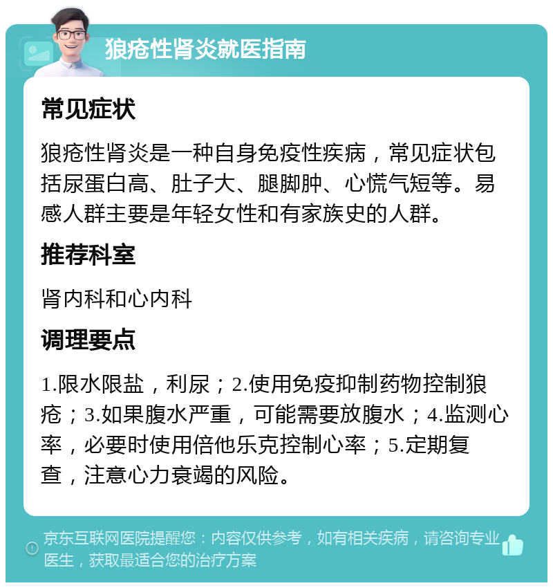 狼疮性肾炎就医指南 常见症状 狼疮性肾炎是一种自身免疫性疾病，常见症状包括尿蛋白高、肚子大、腿脚肿、心慌气短等。易感人群主要是年轻女性和有家族史的人群。 推荐科室 肾内科和心内科 调理要点 1.限水限盐，利尿；2.使用免疫抑制药物控制狼疮；3.如果腹水严重，可能需要放腹水；4.监测心率，必要时使用倍他乐克控制心率；5.定期复查，注意心力衰竭的风险。