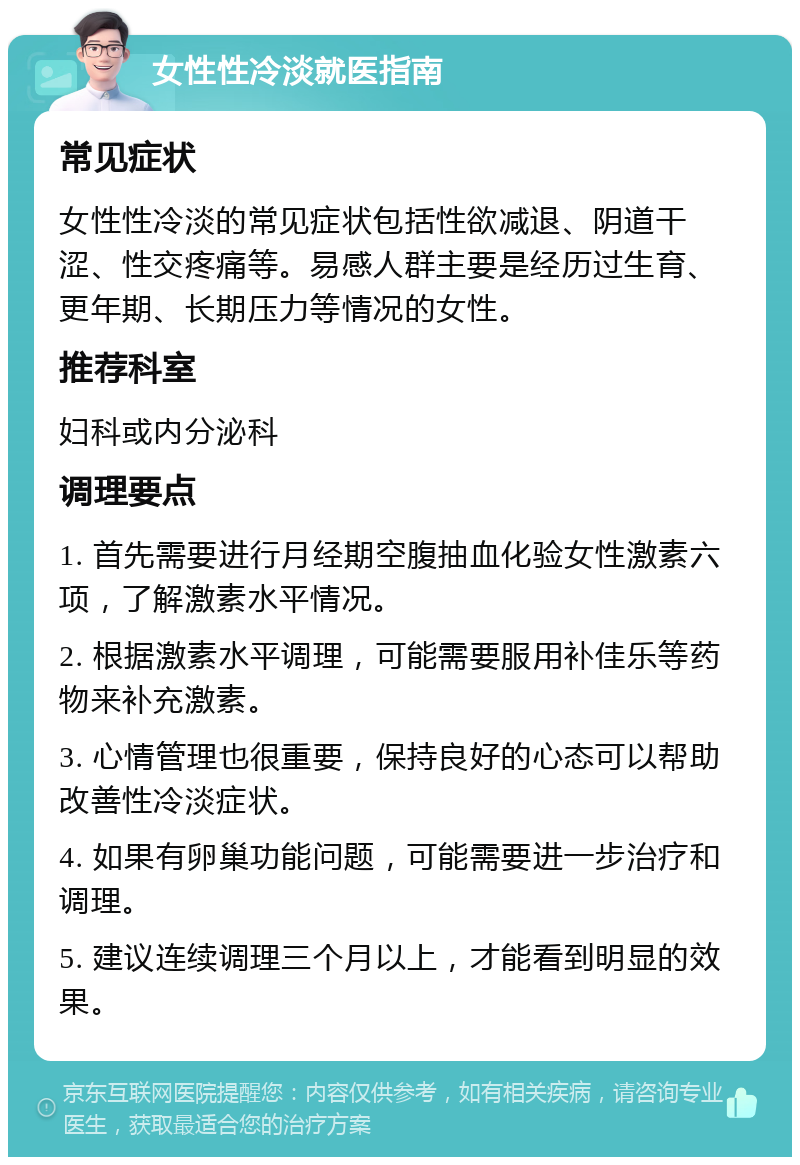 女性性冷淡就医指南 常见症状 女性性冷淡的常见症状包括性欲减退、阴道干涩、性交疼痛等。易感人群主要是经历过生育、更年期、长期压力等情况的女性。 推荐科室 妇科或内分泌科 调理要点 1. 首先需要进行月经期空腹抽血化验女性激素六项，了解激素水平情况。 2. 根据激素水平调理，可能需要服用补佳乐等药物来补充激素。 3. 心情管理也很重要，保持良好的心态可以帮助改善性冷淡症状。 4. 如果有卵巢功能问题，可能需要进一步治疗和调理。 5. 建议连续调理三个月以上，才能看到明显的效果。