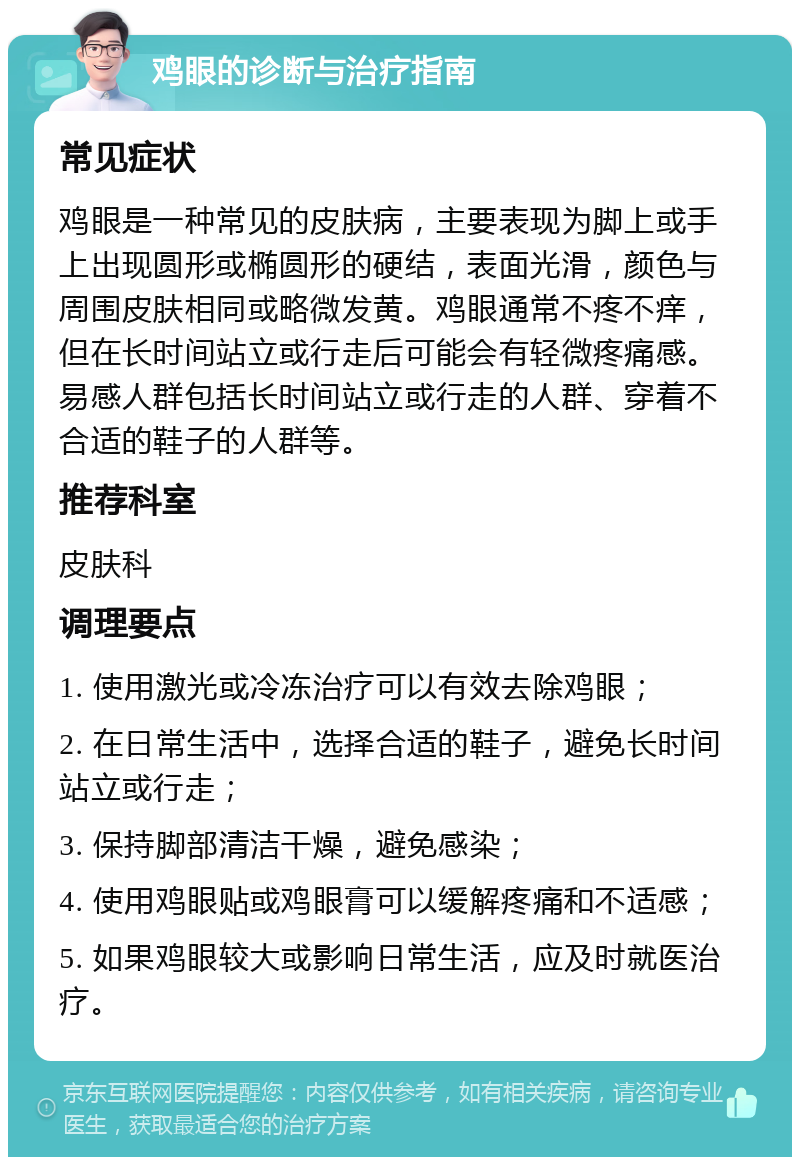 鸡眼的诊断与治疗指南 常见症状 鸡眼是一种常见的皮肤病，主要表现为脚上或手上出现圆形或椭圆形的硬结，表面光滑，颜色与周围皮肤相同或略微发黄。鸡眼通常不疼不痒，但在长时间站立或行走后可能会有轻微疼痛感。易感人群包括长时间站立或行走的人群、穿着不合适的鞋子的人群等。 推荐科室 皮肤科 调理要点 1. 使用激光或冷冻治疗可以有效去除鸡眼； 2. 在日常生活中，选择合适的鞋子，避免长时间站立或行走； 3. 保持脚部清洁干燥，避免感染； 4. 使用鸡眼贴或鸡眼膏可以缓解疼痛和不适感； 5. 如果鸡眼较大或影响日常生活，应及时就医治疗。