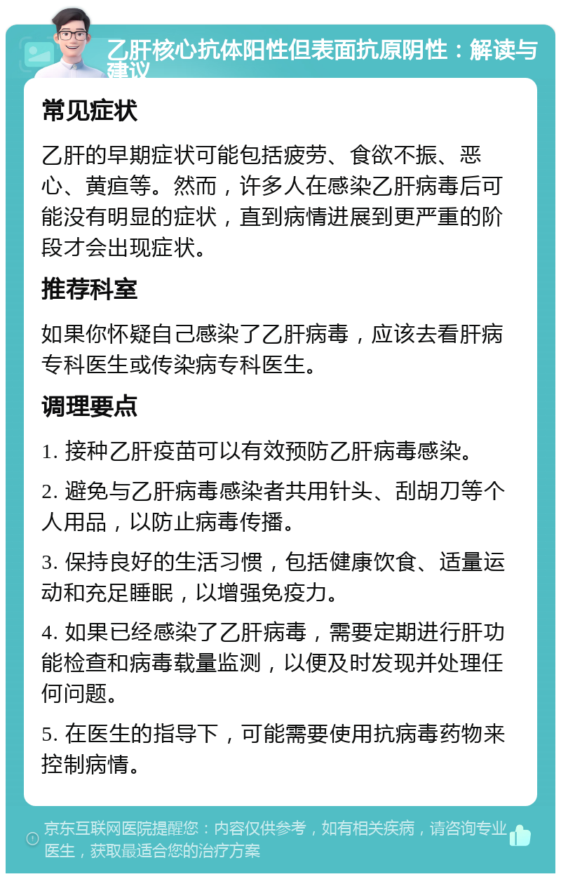 乙肝核心抗体阳性但表面抗原阴性：解读与建议 常见症状 乙肝的早期症状可能包括疲劳、食欲不振、恶心、黄疸等。然而，许多人在感染乙肝病毒后可能没有明显的症状，直到病情进展到更严重的阶段才会出现症状。 推荐科室 如果你怀疑自己感染了乙肝病毒，应该去看肝病专科医生或传染病专科医生。 调理要点 1. 接种乙肝疫苗可以有效预防乙肝病毒感染。 2. 避免与乙肝病毒感染者共用针头、刮胡刀等个人用品，以防止病毒传播。 3. 保持良好的生活习惯，包括健康饮食、适量运动和充足睡眠，以增强免疫力。 4. 如果已经感染了乙肝病毒，需要定期进行肝功能检查和病毒载量监测，以便及时发现并处理任何问题。 5. 在医生的指导下，可能需要使用抗病毒药物来控制病情。