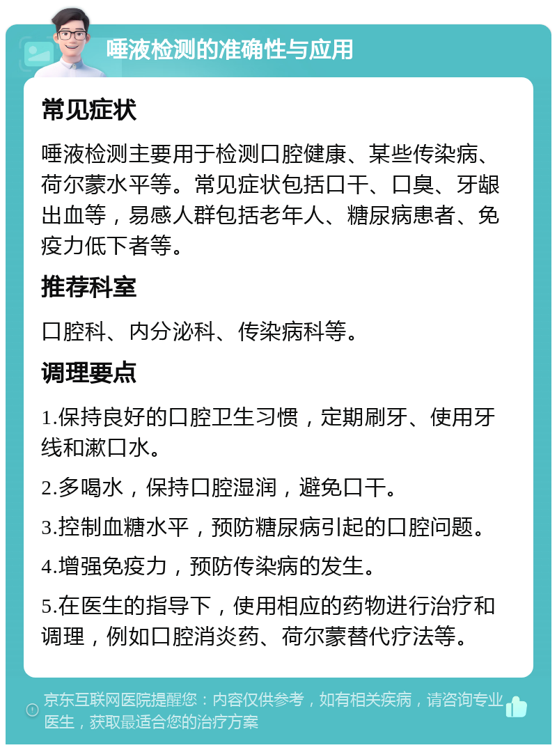 唾液检测的准确性与应用 常见症状 唾液检测主要用于检测口腔健康、某些传染病、荷尔蒙水平等。常见症状包括口干、口臭、牙龈出血等，易感人群包括老年人、糖尿病患者、免疫力低下者等。 推荐科室 口腔科、内分泌科、传染病科等。 调理要点 1.保持良好的口腔卫生习惯，定期刷牙、使用牙线和漱口水。 2.多喝水，保持口腔湿润，避免口干。 3.控制血糖水平，预防糖尿病引起的口腔问题。 4.增强免疫力，预防传染病的发生。 5.在医生的指导下，使用相应的药物进行治疗和调理，例如口腔消炎药、荷尔蒙替代疗法等。