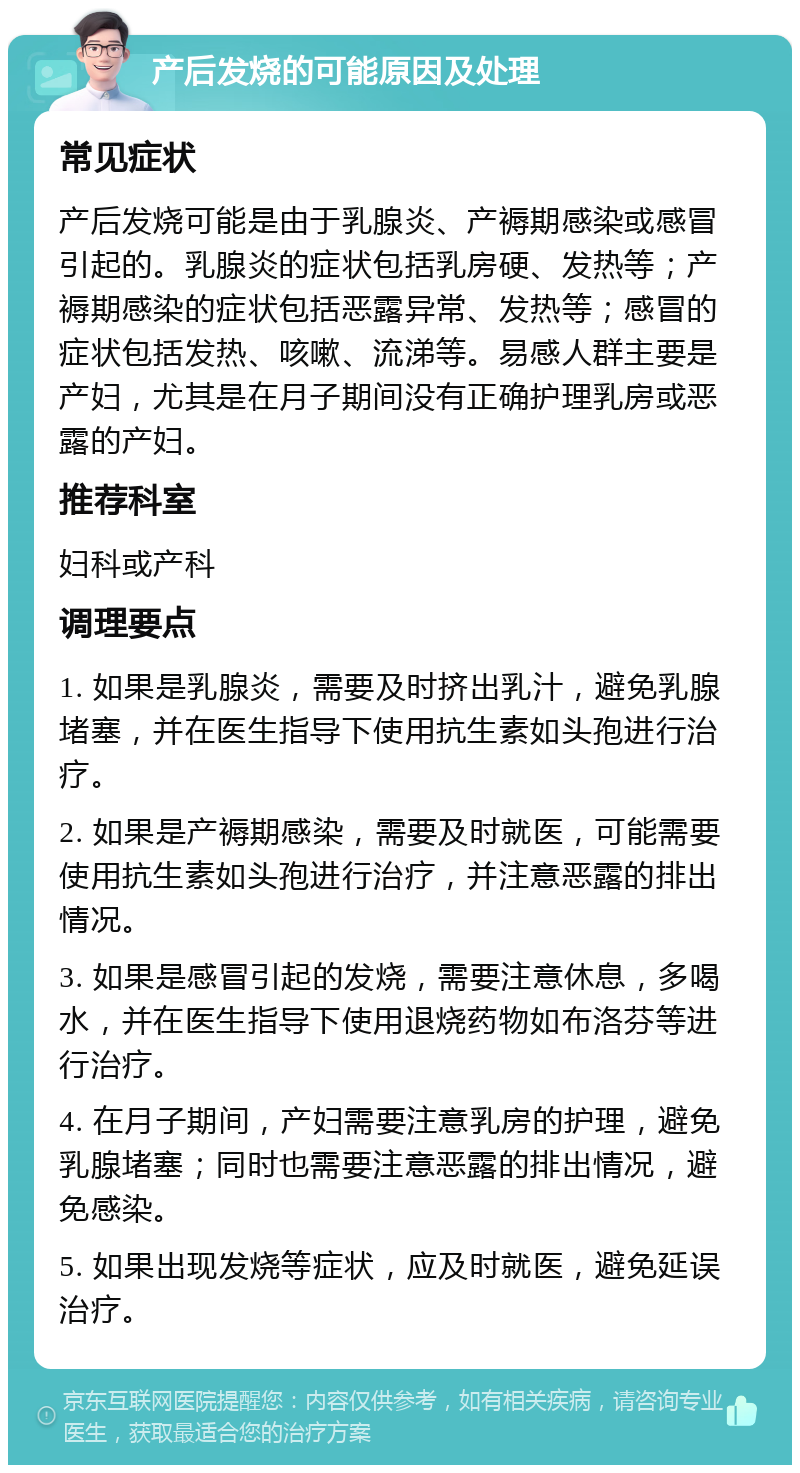 产后发烧的可能原因及处理 常见症状 产后发烧可能是由于乳腺炎、产褥期感染或感冒引起的。乳腺炎的症状包括乳房硬、发热等；产褥期感染的症状包括恶露异常、发热等；感冒的症状包括发热、咳嗽、流涕等。易感人群主要是产妇，尤其是在月子期间没有正确护理乳房或恶露的产妇。 推荐科室 妇科或产科 调理要点 1. 如果是乳腺炎，需要及时挤出乳汁，避免乳腺堵塞，并在医生指导下使用抗生素如头孢进行治疗。 2. 如果是产褥期感染，需要及时就医，可能需要使用抗生素如头孢进行治疗，并注意恶露的排出情况。 3. 如果是感冒引起的发烧，需要注意休息，多喝水，并在医生指导下使用退烧药物如布洛芬等进行治疗。 4. 在月子期间，产妇需要注意乳房的护理，避免乳腺堵塞；同时也需要注意恶露的排出情况，避免感染。 5. 如果出现发烧等症状，应及时就医，避免延误治疗。