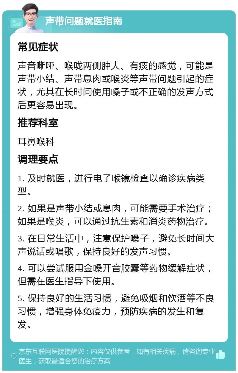 声带问题就医指南 常见症状 声音嘶哑、喉咙两侧肿大、有痰的感觉，可能是声带小结、声带息肉或喉炎等声带问题引起的症状，尤其在长时间使用嗓子或不正确的发声方式后更容易出现。 推荐科室 耳鼻喉科 调理要点 1. 及时就医，进行电子喉镜检查以确诊疾病类型。 2. 如果是声带小结或息肉，可能需要手术治疗；如果是喉炎，可以通过抗生素和消炎药物治疗。 3. 在日常生活中，注意保护嗓子，避免长时间大声说话或唱歌，保持良好的发声习惯。 4. 可以尝试服用金嗓开音胶囊等药物缓解症状，但需在医生指导下使用。 5. 保持良好的生活习惯，避免吸烟和饮酒等不良习惯，增强身体免疫力，预防疾病的发生和复发。