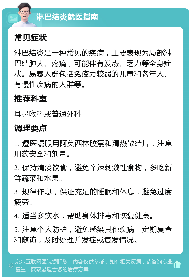 淋巴结炎就医指南 常见症状 淋巴结炎是一种常见的疾病，主要表现为局部淋巴结肿大、疼痛，可能伴有发热、乏力等全身症状。易感人群包括免疫力较弱的儿童和老年人、有慢性疾病的人群等。 推荐科室 耳鼻喉科或普通外科 调理要点 1. 遵医嘱服用阿莫西林胶囊和清热散结片，注意用药安全和剂量。 2. 保持清淡饮食，避免辛辣刺激性食物，多吃新鲜蔬菜和水果。 3. 规律作息，保证充足的睡眠和休息，避免过度疲劳。 4. 适当多饮水，帮助身体排毒和恢复健康。 5. 注意个人防护，避免感染其他疾病，定期复查和随访，及时处理并发症或复发情况。