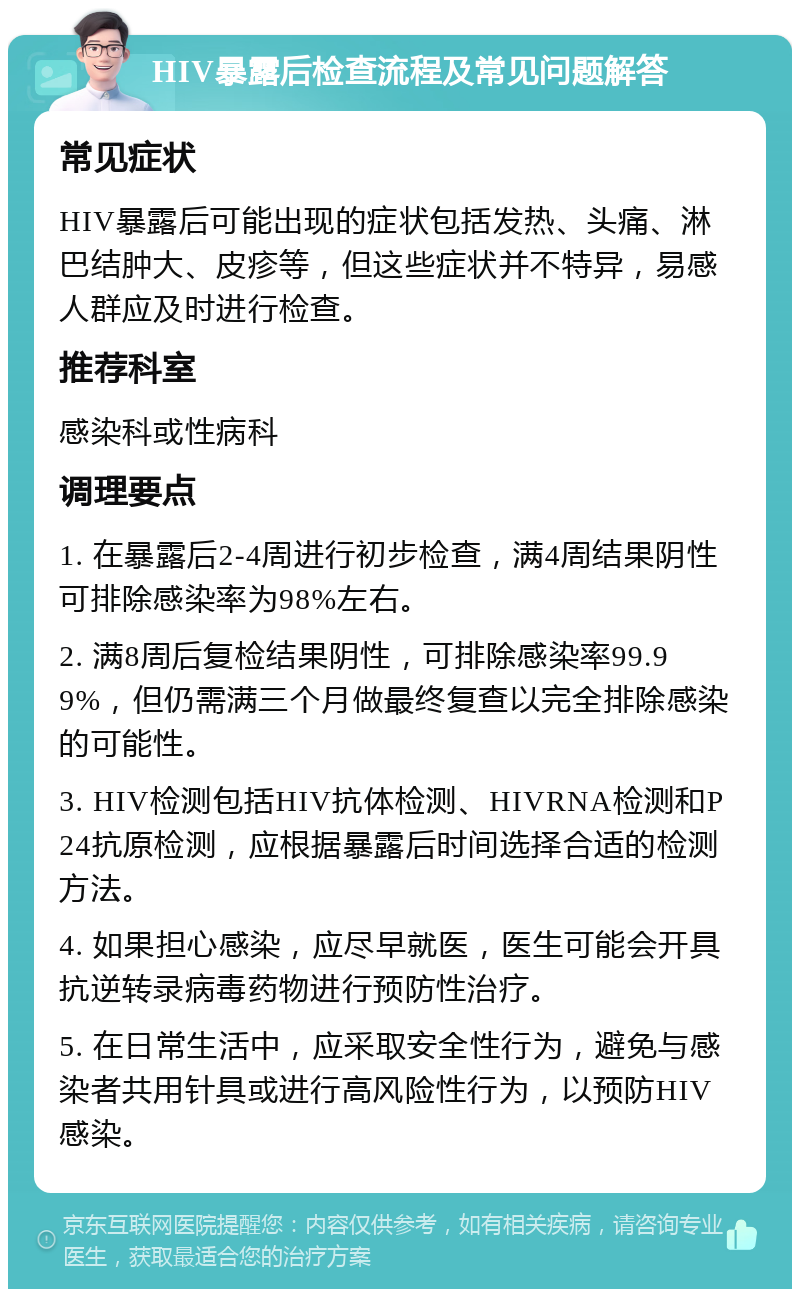 HIV暴露后检查流程及常见问题解答 常见症状 HIV暴露后可能出现的症状包括发热、头痛、淋巴结肿大、皮疹等，但这些症状并不特异，易感人群应及时进行检查。 推荐科室 感染科或性病科 调理要点 1. 在暴露后2-4周进行初步检查，满4周结果阴性可排除感染率为98%左右。 2. 满8周后复检结果阴性，可排除感染率99.99%，但仍需满三个月做最终复查以完全排除感染的可能性。 3. HIV检测包括HIV抗体检测、HIVRNA检测和P24抗原检测，应根据暴露后时间选择合适的检测方法。 4. 如果担心感染，应尽早就医，医生可能会开具抗逆转录病毒药物进行预防性治疗。 5. 在日常生活中，应采取安全性行为，避免与感染者共用针具或进行高风险性行为，以预防HIV感染。