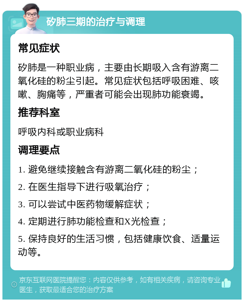 矽肺三期的治疗与调理 常见症状 矽肺是一种职业病，主要由长期吸入含有游离二氧化硅的粉尘引起。常见症状包括呼吸困难、咳嗽、胸痛等，严重者可能会出现肺功能衰竭。 推荐科室 呼吸内科或职业病科 调理要点 1. 避免继续接触含有游离二氧化硅的粉尘； 2. 在医生指导下进行吸氧治疗； 3. 可以尝试中医药物缓解症状； 4. 定期进行肺功能检查和X光检查； 5. 保持良好的生活习惯，包括健康饮食、适量运动等。