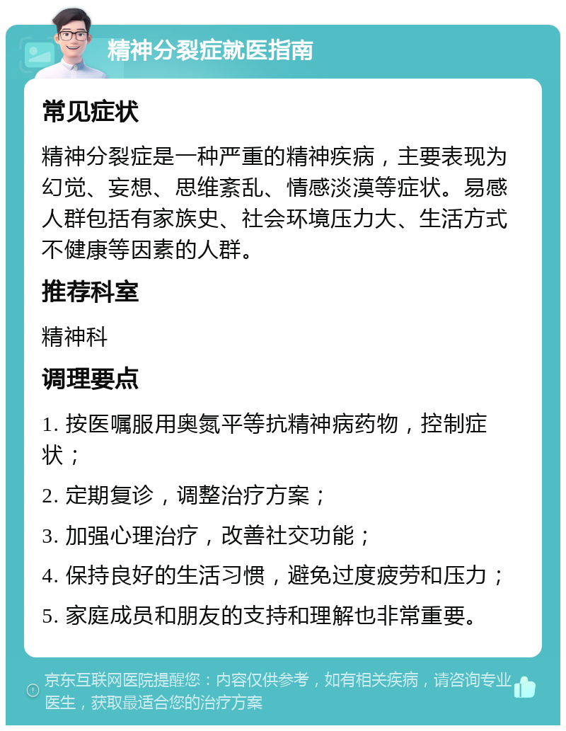 精神分裂症就医指南 常见症状 精神分裂症是一种严重的精神疾病，主要表现为幻觉、妄想、思维紊乱、情感淡漠等症状。易感人群包括有家族史、社会环境压力大、生活方式不健康等因素的人群。 推荐科室 精神科 调理要点 1. 按医嘱服用奥氮平等抗精神病药物，控制症状； 2. 定期复诊，调整治疗方案； 3. 加强心理治疗，改善社交功能； 4. 保持良好的生活习惯，避免过度疲劳和压力； 5. 家庭成员和朋友的支持和理解也非常重要。