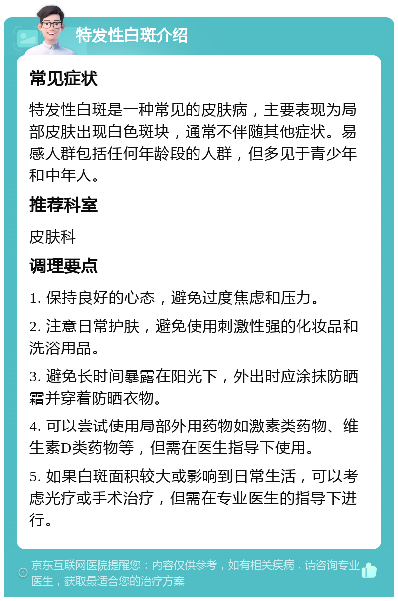 特发性白斑介绍 常见症状 特发性白斑是一种常见的皮肤病，主要表现为局部皮肤出现白色斑块，通常不伴随其他症状。易感人群包括任何年龄段的人群，但多见于青少年和中年人。 推荐科室 皮肤科 调理要点 1. 保持良好的心态，避免过度焦虑和压力。 2. 注意日常护肤，避免使用刺激性强的化妆品和洗浴用品。 3. 避免长时间暴露在阳光下，外出时应涂抹防晒霜并穿着防晒衣物。 4. 可以尝试使用局部外用药物如激素类药物、维生素D类药物等，但需在医生指导下使用。 5. 如果白斑面积较大或影响到日常生活，可以考虑光疗或手术治疗，但需在专业医生的指导下进行。