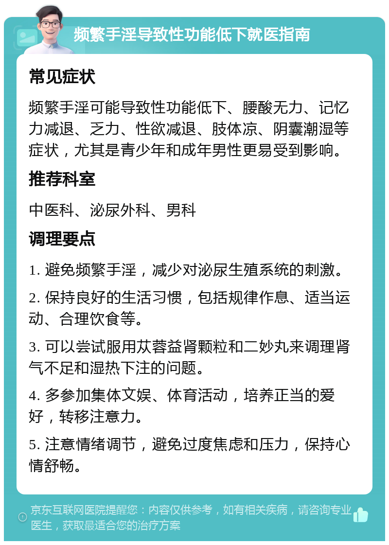 频繁手淫导致性功能低下就医指南 常见症状 频繁手淫可能导致性功能低下、腰酸无力、记忆力减退、乏力、性欲减退、肢体凉、阴囊潮湿等症状，尤其是青少年和成年男性更易受到影响。 推荐科室 中医科、泌尿外科、男科 调理要点 1. 避免频繁手淫，减少对泌尿生殖系统的刺激。 2. 保持良好的生活习惯，包括规律作息、适当运动、合理饮食等。 3. 可以尝试服用苁蓉益肾颗粒和二妙丸来调理肾气不足和湿热下注的问题。 4. 多参加集体文娱、体育活动，培养正当的爱好，转移注意力。 5. 注意情绪调节，避免过度焦虑和压力，保持心情舒畅。