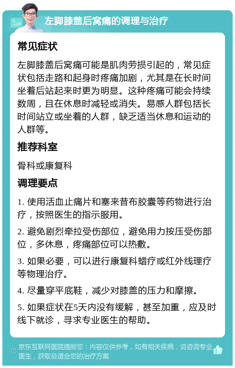 左脚膝盖后窝痛的调理与治疗 常见症状 左脚膝盖后窝痛可能是肌肉劳损引起的，常见症状包括走路和起身时疼痛加剧，尤其是在长时间坐着后站起来时更为明显。这种疼痛可能会持续数周，且在休息时减轻或消失。易感人群包括长时间站立或坐着的人群，缺乏适当休息和运动的人群等。 推荐科室 骨科或康复科 调理要点 1. 使用活血止痛片和塞来昔布胶囊等药物进行治疗，按照医生的指示服用。 2. 避免剧烈牵拉受伤部位，避免用力按压受伤部位，多休息，疼痛部位可以热敷。 3. 如果必要，可以进行康复科蜡疗或红外线理疗等物理治疗。 4. 尽量穿平底鞋，减少对膝盖的压力和摩擦。 5. 如果症状在5天内没有缓解，甚至加重，应及时线下就诊，寻求专业医生的帮助。