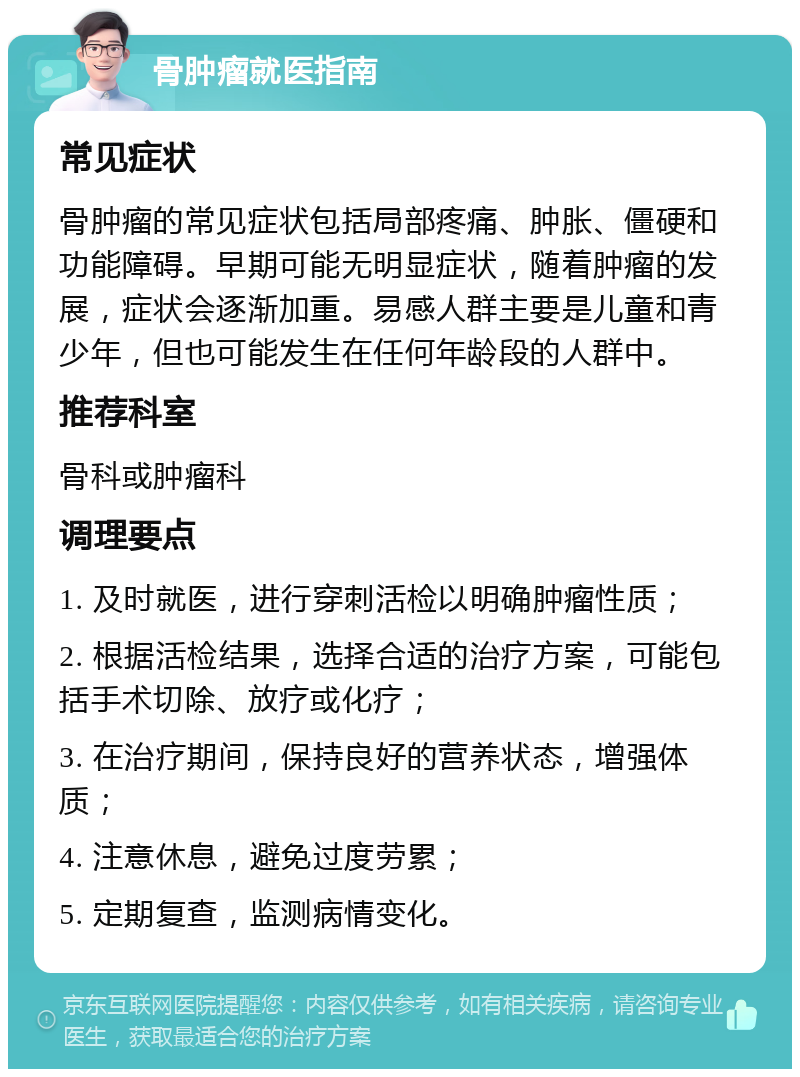 骨肿瘤就医指南 常见症状 骨肿瘤的常见症状包括局部疼痛、肿胀、僵硬和功能障碍。早期可能无明显症状，随着肿瘤的发展，症状会逐渐加重。易感人群主要是儿童和青少年，但也可能发生在任何年龄段的人群中。 推荐科室 骨科或肿瘤科 调理要点 1. 及时就医，进行穿刺活检以明确肿瘤性质； 2. 根据活检结果，选择合适的治疗方案，可能包括手术切除、放疗或化疗； 3. 在治疗期间，保持良好的营养状态，增强体质； 4. 注意休息，避免过度劳累； 5. 定期复查，监测病情变化。