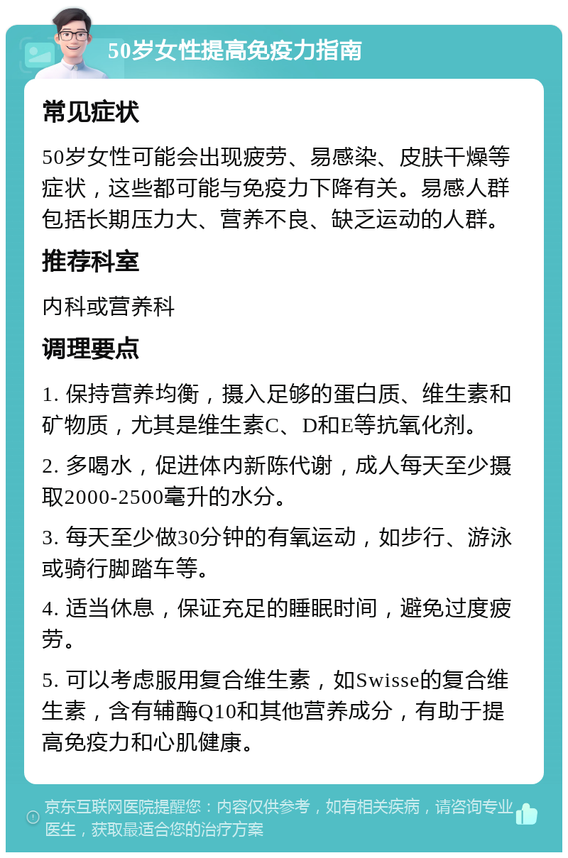 50岁女性提高免疫力指南 常见症状 50岁女性可能会出现疲劳、易感染、皮肤干燥等症状，这些都可能与免疫力下降有关。易感人群包括长期压力大、营养不良、缺乏运动的人群。 推荐科室 内科或营养科 调理要点 1. 保持营养均衡，摄入足够的蛋白质、维生素和矿物质，尤其是维生素C、D和E等抗氧化剂。 2. 多喝水，促进体内新陈代谢，成人每天至少摄取2000-2500毫升的水分。 3. 每天至少做30分钟的有氧运动，如步行、游泳或骑行脚踏车等。 4. 适当休息，保证充足的睡眠时间，避免过度疲劳。 5. 可以考虑服用复合维生素，如Swisse的复合维生素，含有辅酶Q10和其他营养成分，有助于提高免疫力和心肌健康。