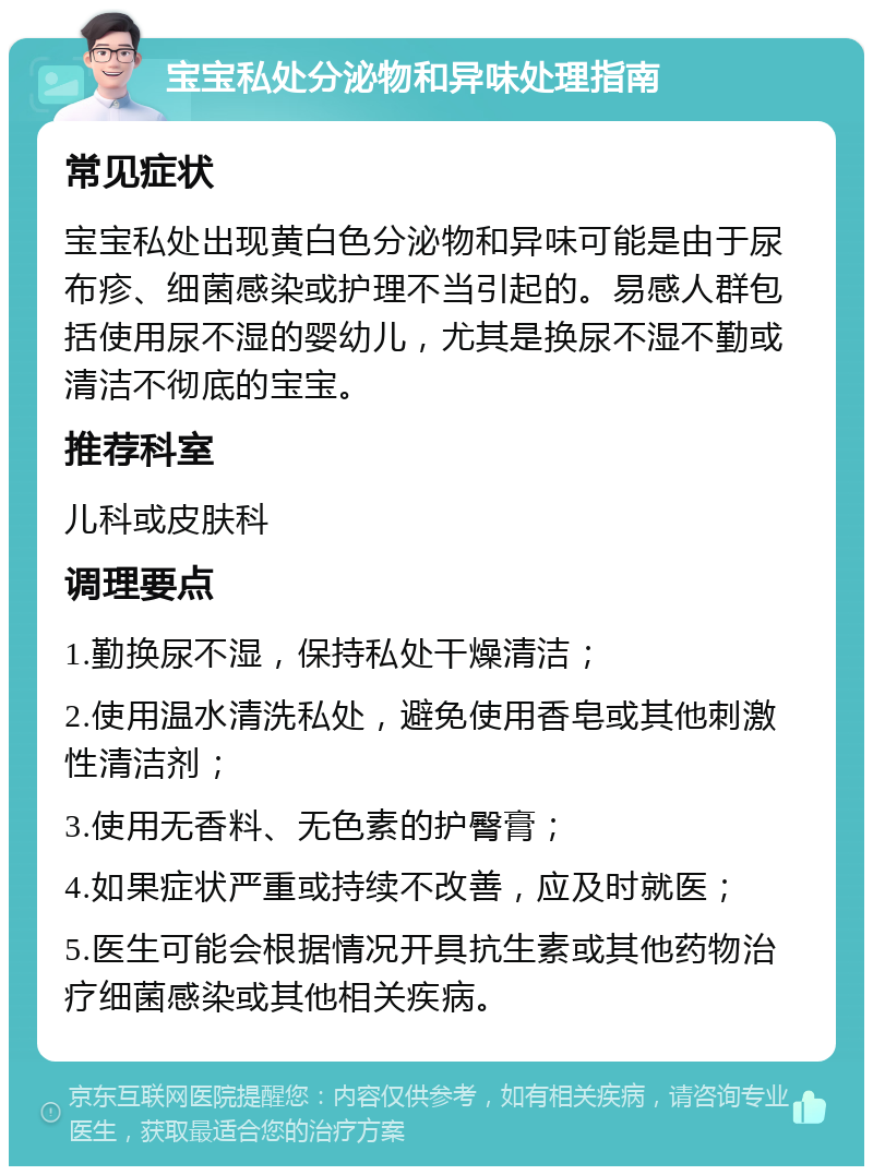 宝宝私处分泌物和异味处理指南 常见症状 宝宝私处出现黄白色分泌物和异味可能是由于尿布疹、细菌感染或护理不当引起的。易感人群包括使用尿不湿的婴幼儿，尤其是换尿不湿不勤或清洁不彻底的宝宝。 推荐科室 儿科或皮肤科 调理要点 1.勤换尿不湿，保持私处干燥清洁； 2.使用温水清洗私处，避免使用香皂或其他刺激性清洁剂； 3.使用无香料、无色素的护臀膏； 4.如果症状严重或持续不改善，应及时就医； 5.医生可能会根据情况开具抗生素或其他药物治疗细菌感染或其他相关疾病。