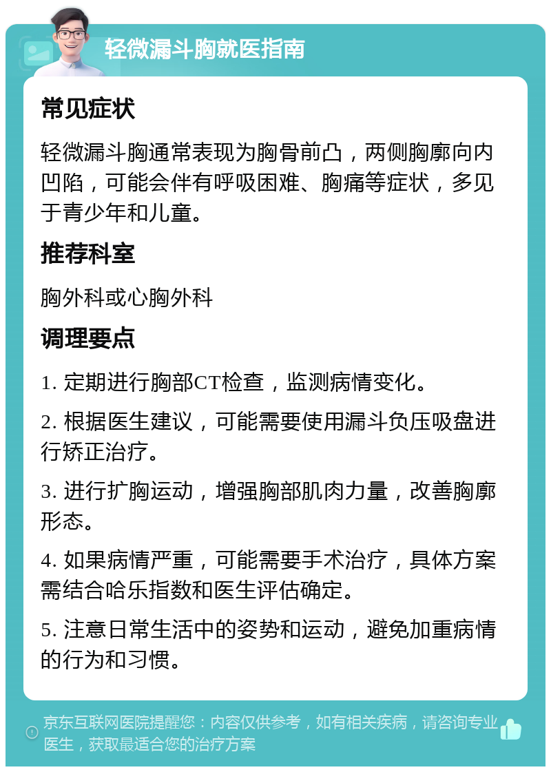 轻微漏斗胸就医指南 常见症状 轻微漏斗胸通常表现为胸骨前凸，两侧胸廓向内凹陷，可能会伴有呼吸困难、胸痛等症状，多见于青少年和儿童。 推荐科室 胸外科或心胸外科 调理要点 1. 定期进行胸部CT检查，监测病情变化。 2. 根据医生建议，可能需要使用漏斗负压吸盘进行矫正治疗。 3. 进行扩胸运动，增强胸部肌肉力量，改善胸廓形态。 4. 如果病情严重，可能需要手术治疗，具体方案需结合哈乐指数和医生评估确定。 5. 注意日常生活中的姿势和运动，避免加重病情的行为和习惯。