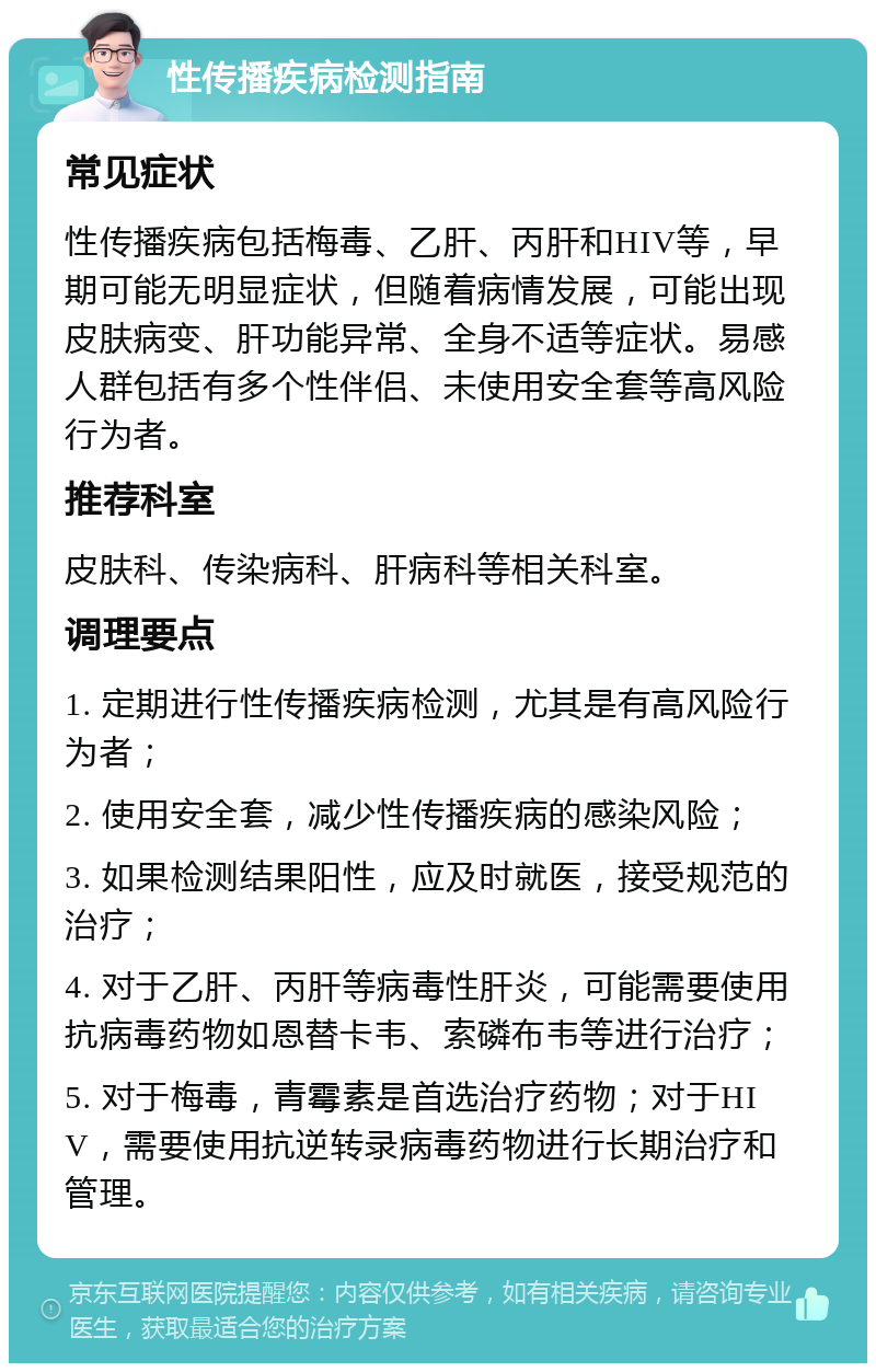 性传播疾病检测指南 常见症状 性传播疾病包括梅毒、乙肝、丙肝和HIV等，早期可能无明显症状，但随着病情发展，可能出现皮肤病变、肝功能异常、全身不适等症状。易感人群包括有多个性伴侣、未使用安全套等高风险行为者。 推荐科室 皮肤科、传染病科、肝病科等相关科室。 调理要点 1. 定期进行性传播疾病检测，尤其是有高风险行为者； 2. 使用安全套，减少性传播疾病的感染风险； 3. 如果检测结果阳性，应及时就医，接受规范的治疗； 4. 对于乙肝、丙肝等病毒性肝炎，可能需要使用抗病毒药物如恩替卡韦、索磷布韦等进行治疗； 5. 对于梅毒，青霉素是首选治疗药物；对于HIV，需要使用抗逆转录病毒药物进行长期治疗和管理。