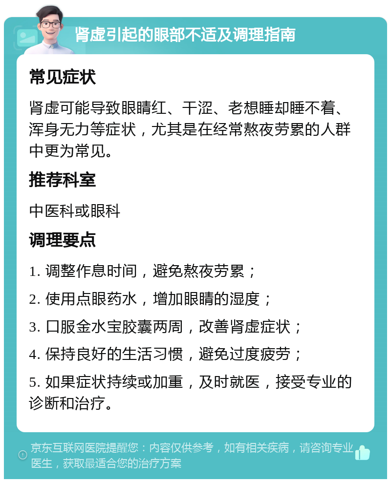 肾虚引起的眼部不适及调理指南 常见症状 肾虚可能导致眼睛红、干涩、老想睡却睡不着、浑身无力等症状，尤其是在经常熬夜劳累的人群中更为常见。 推荐科室 中医科或眼科 调理要点 1. 调整作息时间，避免熬夜劳累； 2. 使用点眼药水，增加眼睛的湿度； 3. 口服金水宝胶囊两周，改善肾虚症状； 4. 保持良好的生活习惯，避免过度疲劳； 5. 如果症状持续或加重，及时就医，接受专业的诊断和治疗。