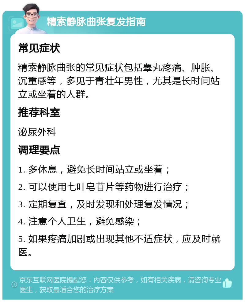 精索静脉曲张复发指南 常见症状 精索静脉曲张的常见症状包括睾丸疼痛、肿胀、沉重感等，多见于青壮年男性，尤其是长时间站立或坐着的人群。 推荐科室 泌尿外科 调理要点 1. 多休息，避免长时间站立或坐着； 2. 可以使用七叶皂苷片等药物进行治疗； 3. 定期复查，及时发现和处理复发情况； 4. 注意个人卫生，避免感染； 5. 如果疼痛加剧或出现其他不适症状，应及时就医。