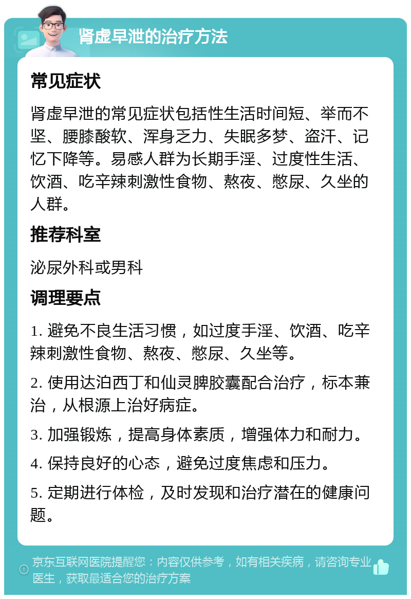 肾虚早泄的治疗方法 常见症状 肾虚早泄的常见症状包括性生活时间短、举而不坚、腰膝酸软、浑身乏力、失眠多梦、盗汗、记忆下降等。易感人群为长期手淫、过度性生活、饮酒、吃辛辣刺激性食物、熬夜、憋尿、久坐的人群。 推荐科室 泌尿外科或男科 调理要点 1. 避免不良生活习惯，如过度手淫、饮酒、吃辛辣刺激性食物、熬夜、憋尿、久坐等。 2. 使用达泊西丁和仙灵脾胶囊配合治疗，标本兼治，从根源上治好病症。 3. 加强锻炼，提高身体素质，增强体力和耐力。 4. 保持良好的心态，避免过度焦虑和压力。 5. 定期进行体检，及时发现和治疗潜在的健康问题。