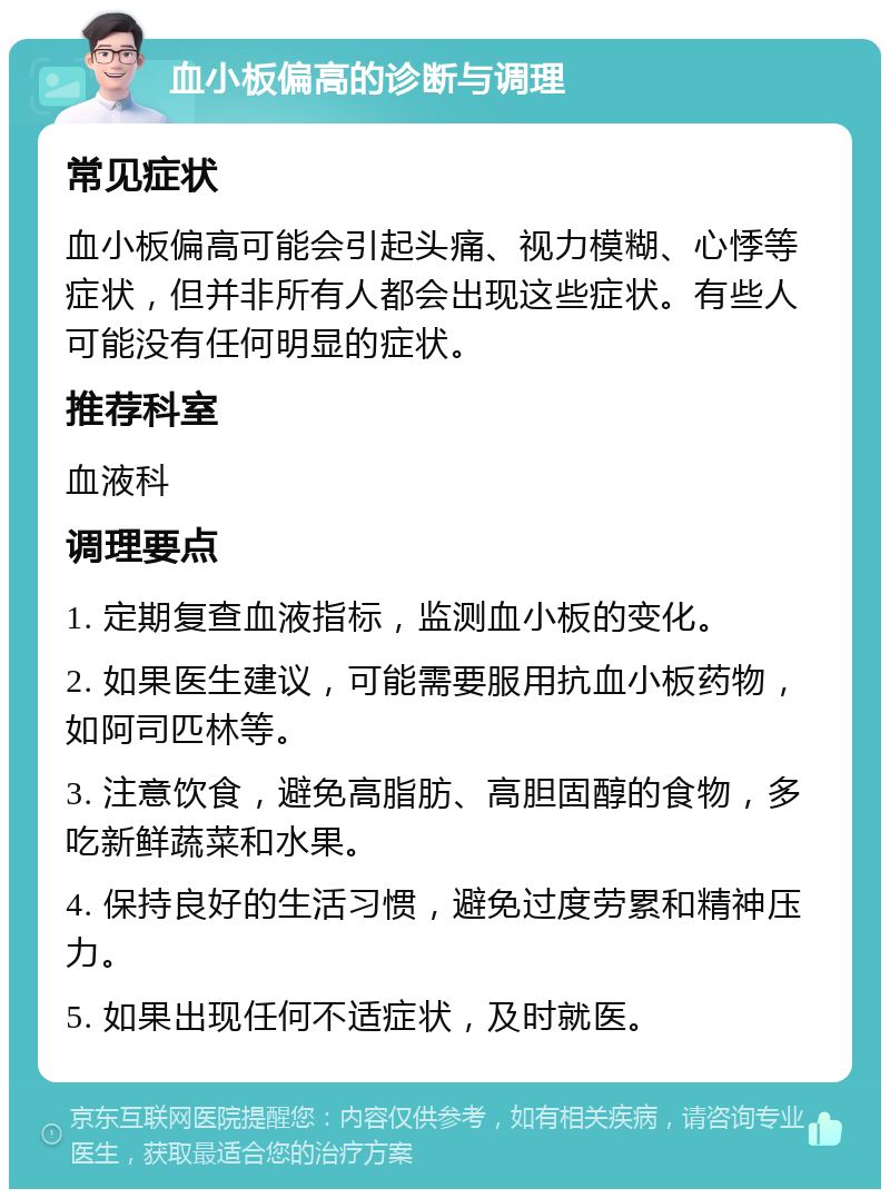 血小板偏高的诊断与调理 常见症状 血小板偏高可能会引起头痛、视力模糊、心悸等症状，但并非所有人都会出现这些症状。有些人可能没有任何明显的症状。 推荐科室 血液科 调理要点 1. 定期复查血液指标，监测血小板的变化。 2. 如果医生建议，可能需要服用抗血小板药物，如阿司匹林等。 3. 注意饮食，避免高脂肪、高胆固醇的食物，多吃新鲜蔬菜和水果。 4. 保持良好的生活习惯，避免过度劳累和精神压力。 5. 如果出现任何不适症状，及时就医。