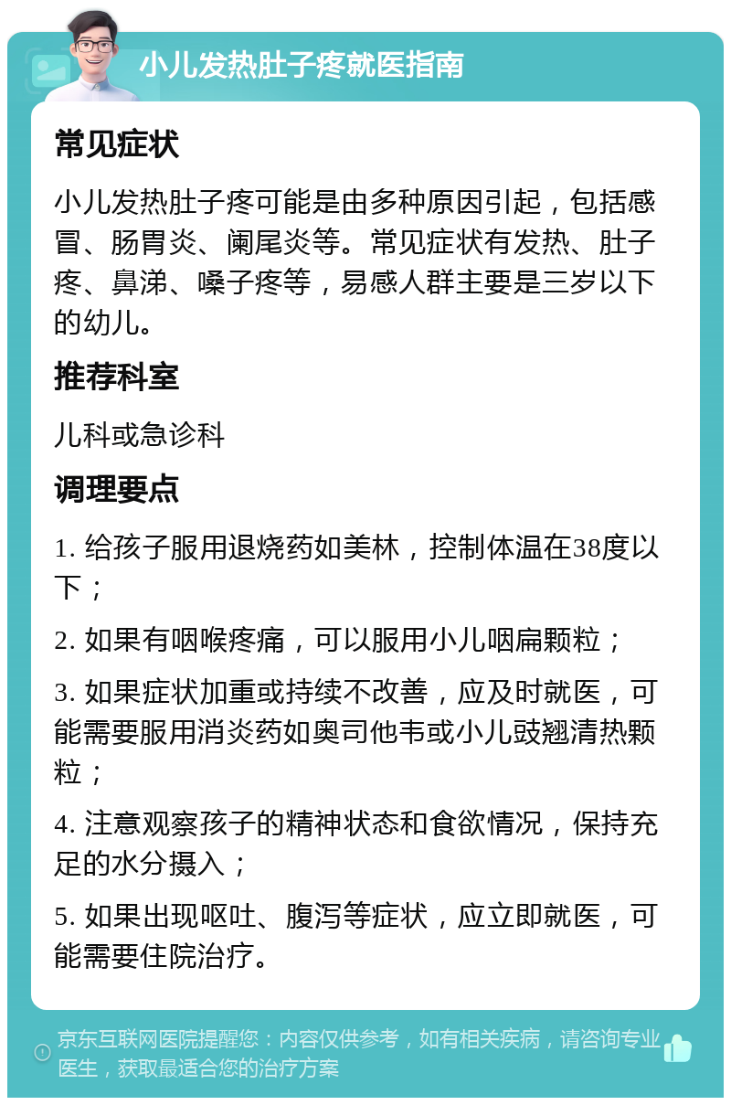 小儿发热肚子疼就医指南 常见症状 小儿发热肚子疼可能是由多种原因引起，包括感冒、肠胃炎、阑尾炎等。常见症状有发热、肚子疼、鼻涕、嗓子疼等，易感人群主要是三岁以下的幼儿。 推荐科室 儿科或急诊科 调理要点 1. 给孩子服用退烧药如美林，控制体温在38度以下； 2. 如果有咽喉疼痛，可以服用小儿咽扁颗粒； 3. 如果症状加重或持续不改善，应及时就医，可能需要服用消炎药如奥司他韦或小儿豉翘清热颗粒； 4. 注意观察孩子的精神状态和食欲情况，保持充足的水分摄入； 5. 如果出现呕吐、腹泻等症状，应立即就医，可能需要住院治疗。