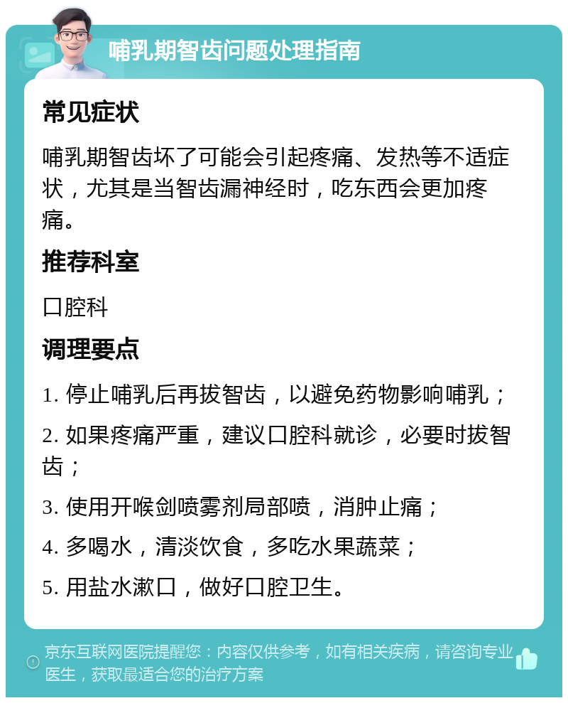 哺乳期智齿问题处理指南 常见症状 哺乳期智齿坏了可能会引起疼痛、发热等不适症状，尤其是当智齿漏神经时，吃东西会更加疼痛。 推荐科室 口腔科 调理要点 1. 停止哺乳后再拔智齿，以避免药物影响哺乳； 2. 如果疼痛严重，建议口腔科就诊，必要时拔智齿； 3. 使用开喉剑喷雾剂局部喷，消肿止痛； 4. 多喝水，清淡饮食，多吃水果蔬菜； 5. 用盐水漱口，做好口腔卫生。