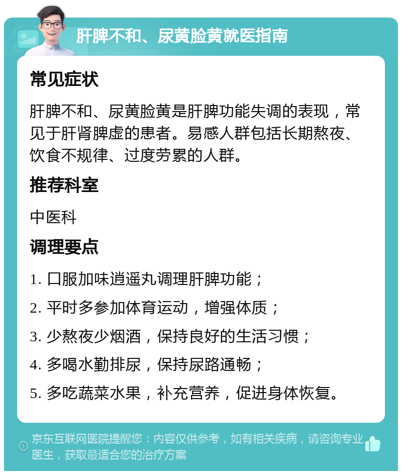 肝脾不和、尿黄脸黄就医指南 常见症状 肝脾不和、尿黄脸黄是肝脾功能失调的表现，常见于肝肾脾虚的患者。易感人群包括长期熬夜、饮食不规律、过度劳累的人群。 推荐科室 中医科 调理要点 1. 口服加味逍遥丸调理肝脾功能； 2. 平时多参加体育运动，增强体质； 3. 少熬夜少烟酒，保持良好的生活习惯； 4. 多喝水勤排尿，保持尿路通畅； 5. 多吃蔬菜水果，补充营养，促进身体恢复。