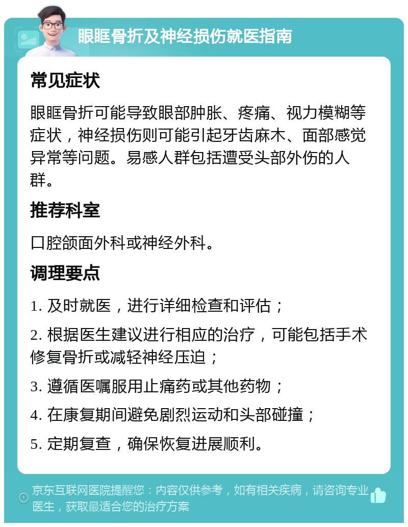 眼眶骨折及神经损伤就医指南 常见症状 眼眶骨折可能导致眼部肿胀、疼痛、视力模糊等症状，神经损伤则可能引起牙齿麻木、面部感觉异常等问题。易感人群包括遭受头部外伤的人群。 推荐科室 口腔颌面外科或神经外科。 调理要点 1. 及时就医，进行详细检查和评估； 2. 根据医生建议进行相应的治疗，可能包括手术修复骨折或减轻神经压迫； 3. 遵循医嘱服用止痛药或其他药物； 4. 在康复期间避免剧烈运动和头部碰撞； 5. 定期复查，确保恢复进展顺利。