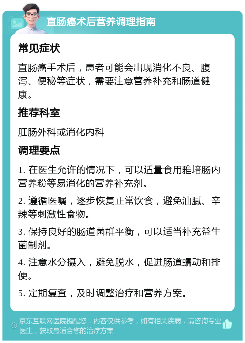 直肠癌术后营养调理指南 常见症状 直肠癌手术后，患者可能会出现消化不良、腹泻、便秘等症状，需要注意营养补充和肠道健康。 推荐科室 肛肠外科或消化内科 调理要点 1. 在医生允许的情况下，可以适量食用雅培肠内营养粉等易消化的营养补充剂。 2. 遵循医嘱，逐步恢复正常饮食，避免油腻、辛辣等刺激性食物。 3. 保持良好的肠道菌群平衡，可以适当补充益生菌制剂。 4. 注意水分摄入，避免脱水，促进肠道蠕动和排便。 5. 定期复查，及时调整治疗和营养方案。