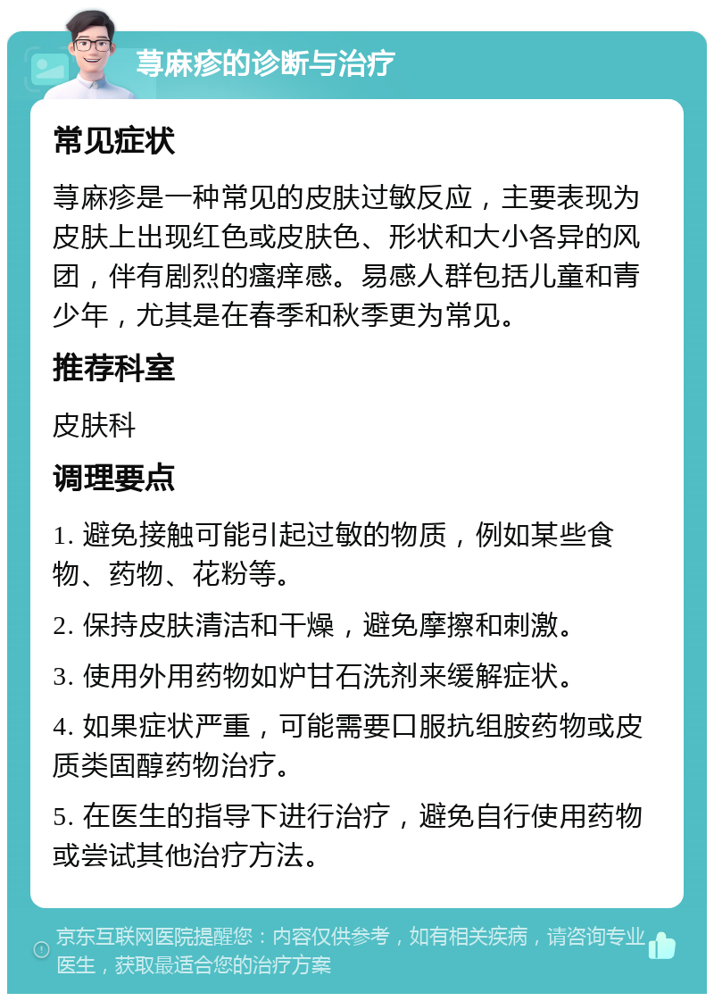 荨麻疹的诊断与治疗 常见症状 荨麻疹是一种常见的皮肤过敏反应，主要表现为皮肤上出现红色或皮肤色、形状和大小各异的风团，伴有剧烈的瘙痒感。易感人群包括儿童和青少年，尤其是在春季和秋季更为常见。 推荐科室 皮肤科 调理要点 1. 避免接触可能引起过敏的物质，例如某些食物、药物、花粉等。 2. 保持皮肤清洁和干燥，避免摩擦和刺激。 3. 使用外用药物如炉甘石洗剂来缓解症状。 4. 如果症状严重，可能需要口服抗组胺药物或皮质类固醇药物治疗。 5. 在医生的指导下进行治疗，避免自行使用药物或尝试其他治疗方法。