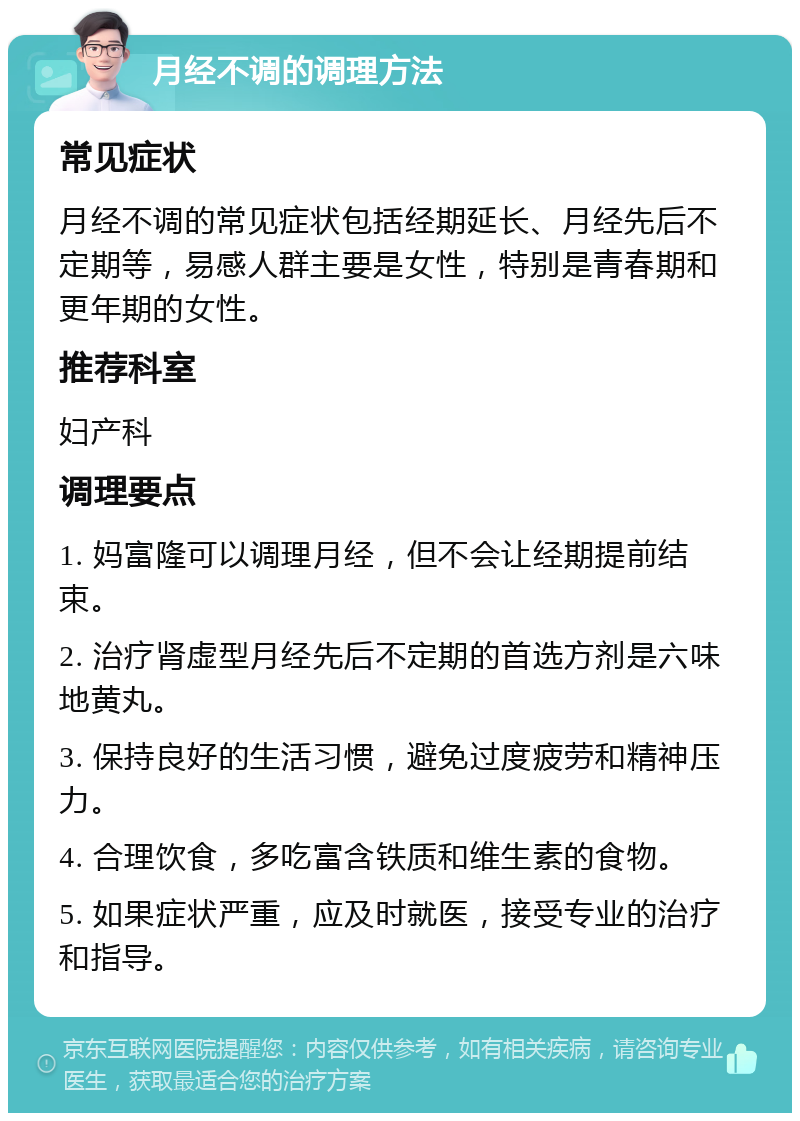 月经不调的调理方法 常见症状 月经不调的常见症状包括经期延长、月经先后不定期等，易感人群主要是女性，特别是青春期和更年期的女性。 推荐科室 妇产科 调理要点 1. 妈富隆可以调理月经，但不会让经期提前结束。 2. 治疗肾虚型月经先后不定期的首选方剂是六味地黄丸。 3. 保持良好的生活习惯，避免过度疲劳和精神压力。 4. 合理饮食，多吃富含铁质和维生素的食物。 5. 如果症状严重，应及时就医，接受专业的治疗和指导。