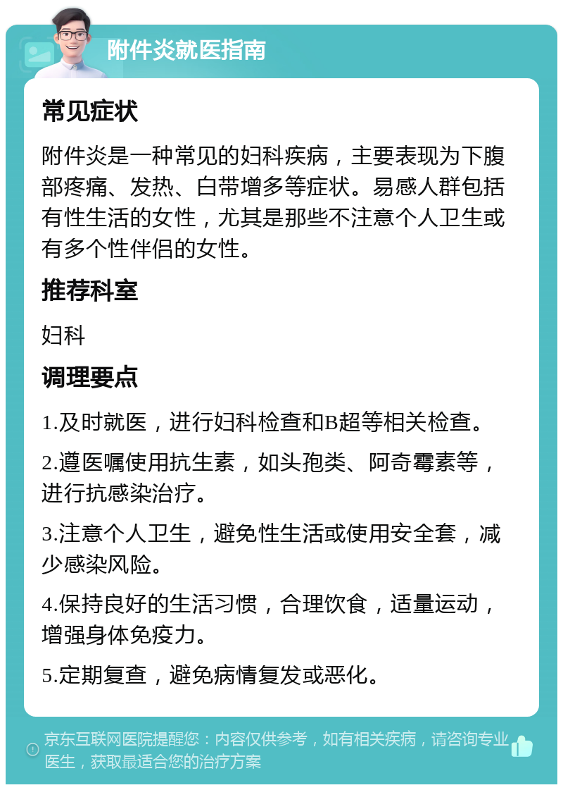 附件炎就医指南 常见症状 附件炎是一种常见的妇科疾病，主要表现为下腹部疼痛、发热、白带增多等症状。易感人群包括有性生活的女性，尤其是那些不注意个人卫生或有多个性伴侣的女性。 推荐科室 妇科 调理要点 1.及时就医，进行妇科检查和B超等相关检查。 2.遵医嘱使用抗生素，如头孢类、阿奇霉素等，进行抗感染治疗。 3.注意个人卫生，避免性生活或使用安全套，减少感染风险。 4.保持良好的生活习惯，合理饮食，适量运动，增强身体免疫力。 5.定期复查，避免病情复发或恶化。