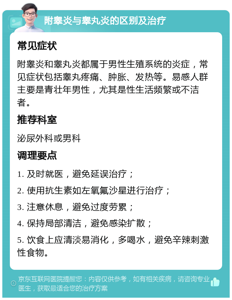 附睾炎与睾丸炎的区别及治疗 常见症状 附睾炎和睾丸炎都属于男性生殖系统的炎症，常见症状包括睾丸疼痛、肿胀、发热等。易感人群主要是青壮年男性，尤其是性生活频繁或不洁者。 推荐科室 泌尿外科或男科 调理要点 1. 及时就医，避免延误治疗； 2. 使用抗生素如左氧氟沙星进行治疗； 3. 注意休息，避免过度劳累； 4. 保持局部清洁，避免感染扩散； 5. 饮食上应清淡易消化，多喝水，避免辛辣刺激性食物。