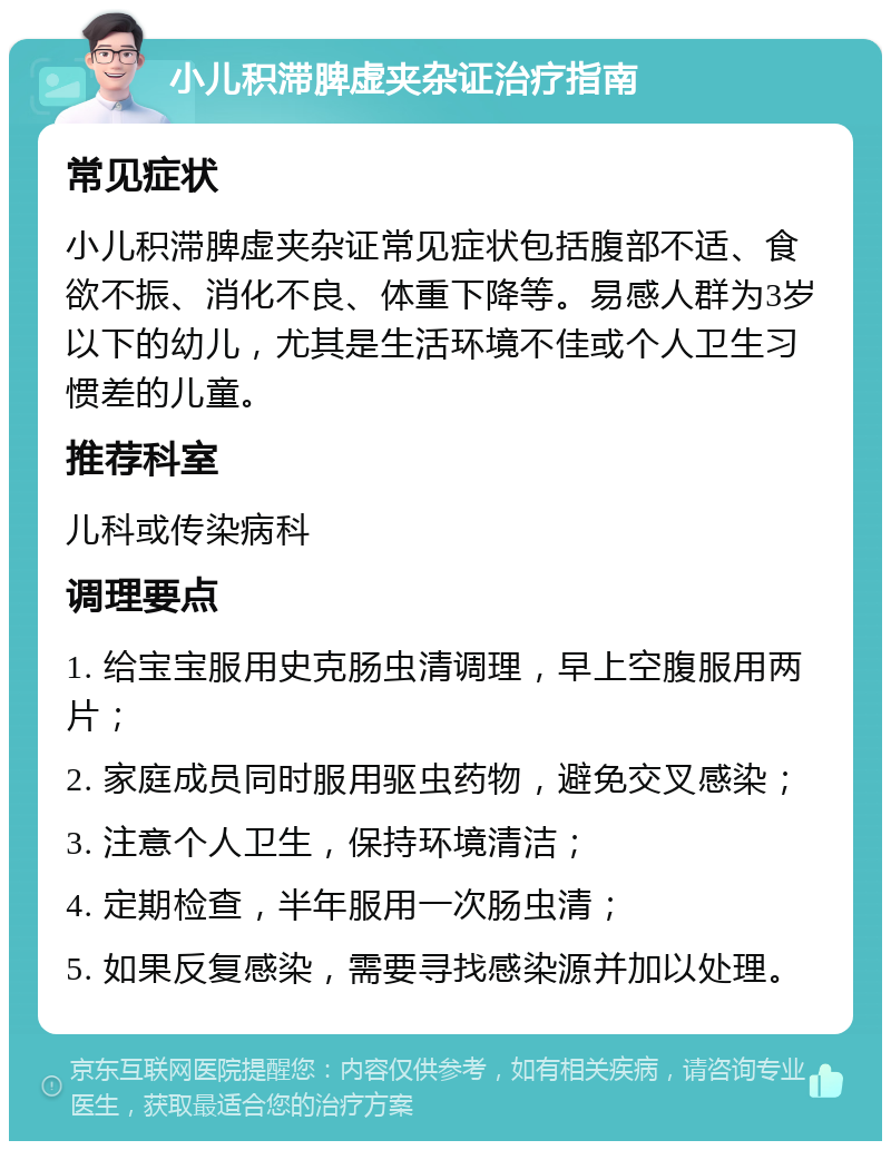 小儿积滞脾虚夹杂证治疗指南 常见症状 小儿积滞脾虚夹杂证常见症状包括腹部不适、食欲不振、消化不良、体重下降等。易感人群为3岁以下的幼儿，尤其是生活环境不佳或个人卫生习惯差的儿童。 推荐科室 儿科或传染病科 调理要点 1. 给宝宝服用史克肠虫清调理，早上空腹服用两片； 2. 家庭成员同时服用驱虫药物，避免交叉感染； 3. 注意个人卫生，保持环境清洁； 4. 定期检查，半年服用一次肠虫清； 5. 如果反复感染，需要寻找感染源并加以处理。