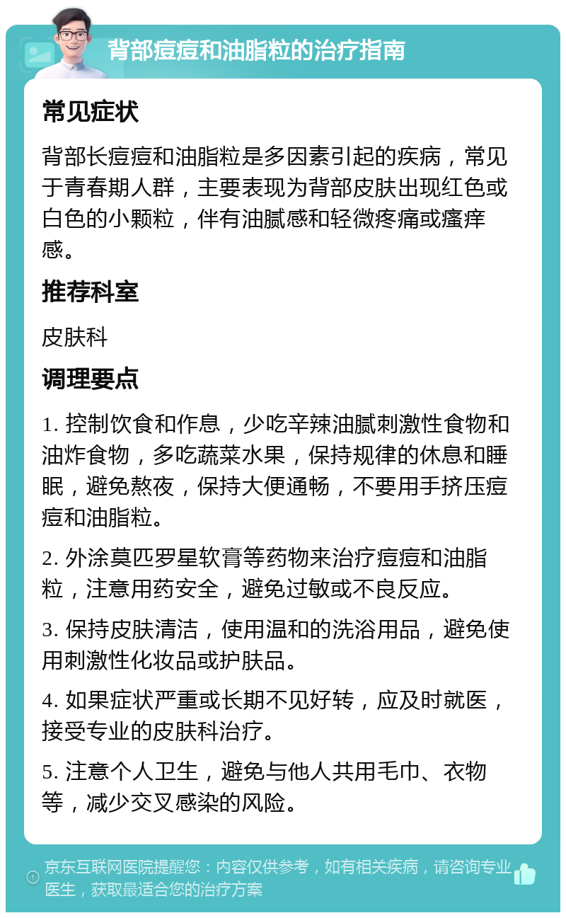 背部痘痘和油脂粒的治疗指南 常见症状 背部长痘痘和油脂粒是多因素引起的疾病，常见于青春期人群，主要表现为背部皮肤出现红色或白色的小颗粒，伴有油腻感和轻微疼痛或瘙痒感。 推荐科室 皮肤科 调理要点 1. 控制饮食和作息，少吃辛辣油腻刺激性食物和油炸食物，多吃蔬菜水果，保持规律的休息和睡眠，避免熬夜，保持大便通畅，不要用手挤压痘痘和油脂粒。 2. 外涂莫匹罗星软膏等药物来治疗痘痘和油脂粒，注意用药安全，避免过敏或不良反应。 3. 保持皮肤清洁，使用温和的洗浴用品，避免使用刺激性化妆品或护肤品。 4. 如果症状严重或长期不见好转，应及时就医，接受专业的皮肤科治疗。 5. 注意个人卫生，避免与他人共用毛巾、衣物等，减少交叉感染的风险。