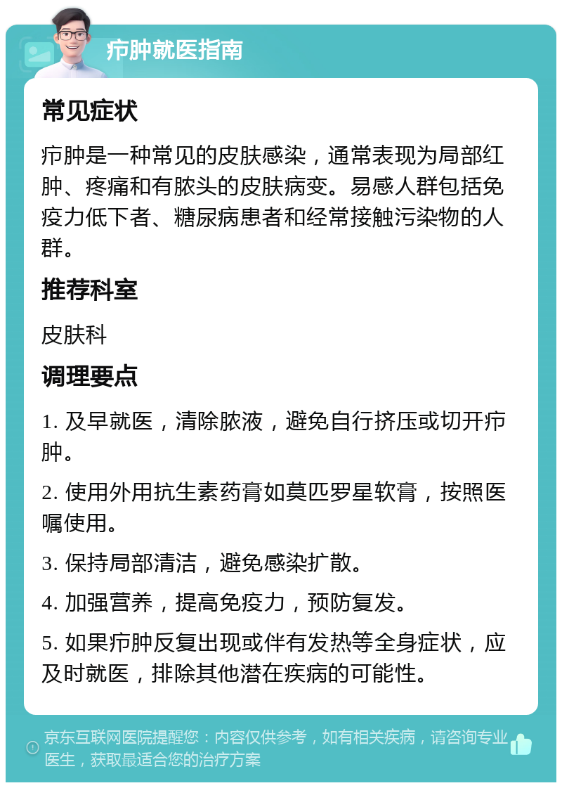 疖肿就医指南 常见症状 疖肿是一种常见的皮肤感染，通常表现为局部红肿、疼痛和有脓头的皮肤病变。易感人群包括免疫力低下者、糖尿病患者和经常接触污染物的人群。 推荐科室 皮肤科 调理要点 1. 及早就医，清除脓液，避免自行挤压或切开疖肿。 2. 使用外用抗生素药膏如莫匹罗星软膏，按照医嘱使用。 3. 保持局部清洁，避免感染扩散。 4. 加强营养，提高免疫力，预防复发。 5. 如果疖肿反复出现或伴有发热等全身症状，应及时就医，排除其他潜在疾病的可能性。