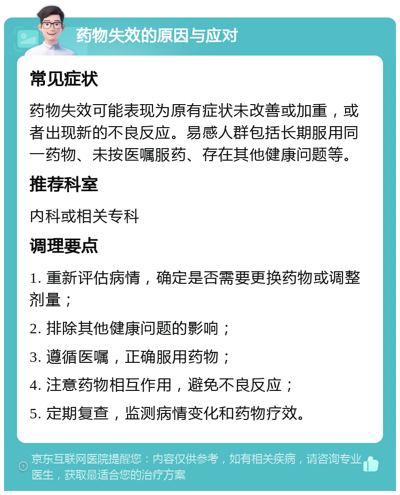 药物失效的原因与应对 常见症状 药物失效可能表现为原有症状未改善或加重，或者出现新的不良反应。易感人群包括长期服用同一药物、未按医嘱服药、存在其他健康问题等。 推荐科室 内科或相关专科 调理要点 1. 重新评估病情，确定是否需要更换药物或调整剂量； 2. 排除其他健康问题的影响； 3. 遵循医嘱，正确服用药物； 4. 注意药物相互作用，避免不良反应； 5. 定期复查，监测病情变化和药物疗效。